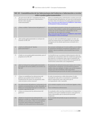 Guía básica sobre las NIIF – Conceptos Fundamentales



NIC 20 - Contabilización de las Subvenciones del Gobierno e Información a revelar
                          sobre ayudas gubernamentales
1.    ¿De qué trata la NIC 20 - Contabilización de las   Sobre la contabilización e información a revelar acerca de
      Subvenciones del Gobierno e Información a          las subvenciones del gobierno, así como de la información
      Revelar sobre Ayudas                               a revelar sobre otras formas de ayudas gubernamentales.
      Gubernamentales?                                   http://www.ifrs.org/NR/rdonlyres/CDBB6595-3A6B-460D-
                                                         957B-B2EED1F72661/0/IAS20.pdf

2.    ¿Cómo se define “Subvenciones del gobierno”?       Son ayuda gubernamental en forma de transferencias de
                                                         recursos a una entidad a cambio del cumplimiento pasado
                                                         o futuro de ciertas condiciones relacionadas con las
                                                         actividades de operación de la entidad.
                                                         http://www.ifrs.org/NR/rdonlyres/CDBB6595-3A6B-460D-
                                                         957B-B2EED1F72661/0/IAS20.pdf

3.    ¿Qué ayudas gubernamentales se excluyen de         Las que no cabe razonablemente asignar un valor, así
      acuerdo a la NIC 20?                               como las transacciones con el gobierno que no pueden
                                                         distinguirse de las demás operaciones normales de la
                                                         entidad.

4.    ¿Cuál es la definición de “Ayudas                  Son acciones realizadas por el sector público con el objeto
      gubernamentales”?                                  de suministrar beneficios económicos específicos a una
                                                         entidad o tipo de entidades, seleccionadas bajo ciertos
                                                         criterios.

5.    ¿Cuáles no son ayudas gubernamentales, para el     Los beneficios que se producen indirectamente sobre las
      propósito de la NIC 20?                            entidades por actuaciones sobre las condiciones generales
                                                         del comercio o la industria, tales como el suministro de
                                                         infraestructura en áreas en desarrollo o la imposición de
                                                         restricciones comerciales a los competidores.

6.    ¿Qué no incluyen las ayudas gubernamentales        El suministro de infraestructura para mejora de la red de
      procedentes del sector público, de acuerdo a la    comunicación y transporte, ni la provisión de mejores
      NIC 20?                                            medios como, por ejemplo, el riego o una red de acequias,
                                                         siempre que tales facilidades estén disponibles
                                                         corrientemente para provecho de toda la comunidad local.


7.    ¿Cómo se contabilizan las subvenciones del         En tales circunstancias se debe determinar el valor
      gobierno que pueden tomar la forma de              razonable de cada activo no monetario y contabilizar
      transferencias de activos no monetarios, tales     tanto la subvención como cada activo por el
      como terrenos u otros recursos?                    correspondiente valor razonable.

8.    Las subvenciones del gobierno, incluyendo las de   (a) la entidad cumplirá con las condiciones ligadas a ellas;
      carácter no monetario por su valor razonable, no   y
      deben ser reconocidas hasta que no exista una      (b) se recibirán las subvenciones.
      prudente seguridad de qué:
9.    ¿Cómo se reconocerán las subvenciones del          En resultados sobre una base sistemática a lo largo de los
      gobierno?                                          períodos en los que la entidad reconozca como gasto los
                                                         costos relacionados que la subvención pretende
                                                         compensar.
10.   ¿Dónde se reconocerá una subvención del            En el resultado del período en que se convierta en
      gobierno a recibir en compensación por gastos o    exigible.
      pérdidas ya incurridos, o bien con el propósito
      de prestar apoyo financiero inmediato a la
      entidad, sin costos posteriores relacionados?




                                                                                a c t u a l i c e s e . c o m | 53
 