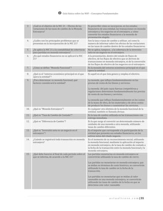 Guía básica sobre las NIIF – Conceptos Fundamentales




3.    ¿Cuál es el objetivo de la NIC 21 – Efectos de las     Es prescribir cómo se incorporan, en los estados
      variaciones de las tasas de cambio de la Moneda        financieros de una entidad, las transacciones en moneda
      Extranjera?                                            extranjera y los negocios en el extranjero, y cómo
                                                             convertir los estados financieros a la moneda de
                                                             presentación elegida.
4.    ¿Cuáles son los principales problemas que se           Son la tasa o tasas de cambio a utilizar, así como la
      presentan en la incorporación de la NIC 21?            manera de informar sobre los efectos de las variaciones
                                                             en las tasas de cambio dentro de los estados financieros.
5.    ¿Se aplica la NIC 21 a la contabilidad de coberturas   No se aplica, tampoco, a la cobertura de la inversión
      para partidas en moneda extranjera?                    neta en un negocio en el extranjero.
6.    ¿En qué estados financieros no se aplicará la NIC      A la presentación, dentro del estado de flujos de
      21?                                                    efectivo, de los flujos de efectivo que se deriven de
                                                             transacciones en moneda extranjera, ni de la conversión
                                                             de los flujos de efectivo de los negocios en el extranjero.
7.    ¿Cómo se define “Moneda Funcional”?                    Es la moneda del entorno económico principal en el que
                                                             opera la entidad.
8.    ¿Qué es el “entorno económico principal en el que      Es aquél en el que ésta genera y emplea el efectivo.
      opera la entidad”?
9.    ¿Para determinar su moneda funcional, qué              La moneda, que influya fundamentalmente en los
      factores considerará la entidad?                       precios de venta de los bienes y servicios.

                                                             La moneda del país cuyas fuerzas competitivas y
                                                             regulaciones determinen fundamentalmente los precios
                                                             de venta de sus bienes y servicios.

                                                             La moneda que influya fundamentalmente en los costos
                                                             de la mano de obra, de los materiales y de otros costos
                                                             de producir los bienes o suministrar los servicios.
10.   ¿Qué es “Moneda Extranjera”?                           Es cualquier otra distinta de la moneda funcional de la
                                                             entidad, también es llamada divisas.
11.   ¿Qué es “Tasa de Cambio de Contado”?                   Es la tasa de cambio utilizada en las transacciones con
                                                             entrega inmediata.
12.   ¿Qué es “Diferencia de Cambio”?                        Es la que surge al convertir un determinado número de
                                                             unidades de una moneda a otra moneda, utilizando
                                                             tasas de cambio diferentes.
13.   ¿Qué es “Inversión neta en un negocio en el            Es el importe que corresponde a la participación de la
      extranjero”?                                           entidad que presenta sus estados financieros, en los
                                                             activos netos del citado negocio.
14.   ¿Cuándo se registrará toda transacción en moneda       En el momento de su reconocimiento inicial, utilizando
      extranjera?                                            la moneda funcional, mediante la aplicación al importe
                                                             en moneda extranjera, de la tasa de cambio de contado a
                                                             la fecha de la transacción entre la moneda funcional y la
                                                             moneda extranjera.
15.   ¿Qué debe hacerse al final de cada período sobre el    Las partidas monetarias en moneda extranjera se
      que se informa, de acuerdo a la NIC 21?                convertirán utilizando la tasa de cambio de cierre.

                                                             Las partidas no monetarias en moneda extranjera, que
                                                             se midan en términos de costo histórico, se convertirán
                                                             utilizando la tasa de cambio en la fecha de la
                                                             transacción.

                                                             Las partidas no monetarias que se midan al valor
                                                             razonable en una moneda extranjera, se convertirán
                                                             utilizando las tasas de cambio de la fecha en que se
                                                             determine este valor razonable.




                                                                                  a c t u a l i c e s e . c o m | 55
 