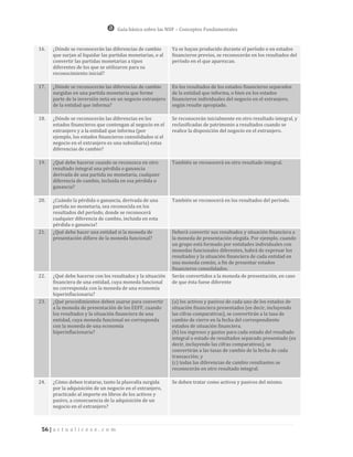 Guía básica sobre las NIIF – Conceptos Fundamentales


16.   ¿Dónde se reconocerán las diferencias de cambio        Ya se hayan producido durante el período o en estados
      que surjan al liquidar las partidas monetarias, o al   financieros previos, se reconocerán en los resultados del
      convertir las partidas monetarias a tipos              período en el que aparezcan.
      diferentes de los que se utilizaron para su
      reconocimiento inicial?

17.   ¿Dónde se reconocerán las diferencias de cambio        En los resultados de los estados financieros separados
      surgidas en una partida monetaria que forme            de la entidad que informa, o bien en los estados
      parte de la inversión neta en un negocio extranjero    financieros individuales del negocio en el extranjero,
      de la entidad que informa?                             según resulte apropiado.

18.   ¿Dónde se reconocerán las diferencias en los           Se reconocerán inicialmente en otro resultado integral, y
      estados financieros que contengan al negocio en el     reclasificadas de patrimonio a resultados cuando se
      extranjero y a la entidad que informa (por             realice la disposición del negocio en el extranjero.
      ejemplo, los estados financieros consolidados si el
      negocio en el extranjero es una subsidiaria) estas
      diferencias de cambio?

19.   ¿Qué debe hacerse cuando se reconozca en otro          También se reconocerá en otro resultado integral.
      resultado integral una pérdida o ganancia
      derivada de una partida no monetaria, cualquier
      diferencia de cambio, incluida en esa pérdida o
      ganancia?

20.   ¿Cuándo la pérdida o ganancia, derivada de una         También se reconocerá en los resultados del período.
      partida no monetaria, sea reconocida en los
      resultados del período, donde se reconocerá
      cualquier diferencia de cambio, incluida en esta
      pérdida o ganancia?
21.   ¿Qué debe hacer una entidad si la moneda de            Deberá convertir sus resultados y situación financiera a
      presentación difiere de la moneda funcional?           la moneda de presentación elegida. Por ejemplo, cuando
                                                             un grupo está formado por entidades individuales con
                                                             monedas funcionales diferentes, habrá de expresar los
                                                             resultados y la situación financiera de cada entidad en
                                                             una moneda común, a fin de presentar estados
                                                             financieros consolidados.
22.   ¿Qué debe hacerse con los resultados y la situación    Serán convertidos a la moneda de presentación, en caso
      financiera de una entidad, cuya moneda funcional       de que ésta fuese diferente
      no corresponda con la moneda de una economía
      hiperinflacionaria?
23.   ¿Qué procedimientos deben usarse para convertir        (a) los activos y pasivos de cada uno de los estados de
      a la moneda de presentación de los EEFF, cuando        situación financiera presentados (es decir, incluyendo
      los resultados y la situación financiera de una        las cifras comparativas), se convertirán a la tasa de
      entidad, cuya moneda funcional no corresponda          cambio de cierre en la fecha del correspondiente
      con la moneda de una economía                          estados de situación financiera.
      hiperinflacionaria?                                    (b) los ingresos y gastos para cada estado del resultado
                                                             integral o estado de resultados separado presentado (es
                                                             decir, incluyendo las cifras comparativas), se
                                                             convertirán a las tasas de cambio de la fecha de cada
                                                             transacción; y
                                                             (c) todas las diferencias de cambio resultantes se
                                                             reconocerán en otro resultado integral.

24.   ¿Cómo deben tratarse, tanto la plusvalía surgida       Se deben tratar como activos y pasivos del mismo.
      por la adquisición de un negocio en el extranjero,
      practicado al importe en libros de los activos y
      pasivo, a consecuencia de la adquisición de un
      negocio en el extranjero?



 56 | a c t u a l i c e s e . c o m
 