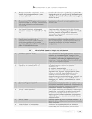 Guía básica sobre las NIIF – Conceptos Fundamentales


6.   ¿Para presentar cifras comparativas en una           Serán de aplicación tanto el apartado (b) del párrafo 42
     moneda de presentación diferente, cuáles             como el párrafo 43 de la NIC 21 Efectos de las Variaciones
     normas se aplicarán?                                 en las Tasas de Cambio de la Moneda Extranjera (según la
                                                          revisión de 2003).

7.   ¿De acuerdo a la NIC 29, qué es más importante       La aplicación uniforme de principios y juicios, de un
     que la exactitud de las cifras que, como resultado   período a otro.
     de la reexpresión, aparezcan en los estados
     financieros?

8.   ¿Qué exige la reexpresión de los estados             El uso de un índice general de precios que refleje los
     financieros, conforme a lo establecido en la NIC     cambios en el poder adquisitivo general de la moneda. Es
     29?                                                  preferible que todas las entidades que presenten
                                                          información en la moneda de una misma economía
                                                          utilicen el mismo índice.

9.   ¿Cuando una economía deje de ser                     Las cifras expresadas en la unidad de medida corriente al
     hiperinflacionaria y una entidad cese en la          final del período previo, como base para los valores en
     preparación y presentación de estados                libros de las partidas en sus estados financieros
     financieros elaborados conforme a lo establecido     subsiguientes.
     la NIC 29, cómo debe ser tratada?


                       NIC 31 – Participaciones en negocios conjuntos
1.   ¿Cuándo se aplicará la NIC 31?                       En la contabilización de las participaciones en negocios
                                                          conjuntos, así como para informar sobre sus activos,
                                                          pasivos, gastos e ingresos en los estados financieros de los
                                                          participantes e inversores, con independencia de las
                                                          estructuras o formas que adopten las actividades llevadas
                                                          a cabo por tales negocios conjuntos.

2.   ¿Cuándo no será aplicable la NIC 31?                 En las participaciones en negocios conjuntos
                                                          mantenidas por:
                                                          (a) entidades de capital riesgo.
                                                          (b) instituciones de inversión colectiva fondos de
                                                          inversión u otras entidades similares, entre las que se
                                                          incluyen los fondos de seguro ligados a inversiones
                                                          que desde su reconocimiento inicial hayan sido
                                                          designados para ser contabilizadas al valor razonable con
                                                          cambios en resultados, o se hayan clasificado como
                                                          mantenidas para negociar y se contabilicen de acuerdo
                                                          con la NIC 39.
3.   ¿Qué es un “negocio conjunto”?                       Es un acuerdo contractual en virtud del cual dos o más
                                                          participantes emprenden una actividad económica que se
                                                          somete a control conjunto. Los negocios conjuntos
                                                          pueden tener diferentes formas y estructuras.
4.   ¿Qué es “Control conjunto”?                          Es el acuerdo contractual para compartir el control sobre
                                                          una actividad económica, que se da únicamente cuando
                                                          las decisiones estratégicas, tanto financieras como
                                                          operativas, de la actividad, requieren el consentimiento
                                                          unánime de las partes que están compartiendo el control
                                                          (los participantes).
5.   ¿Qué es “Control”?                                   Control es el poder de dirigir las políticas financiera y de
                                                          operación de una entidad, con el fin de obtener beneficios
                                                          de sus actividades
6.   ¿Cómo se define “Un participante”?                   Es cada una de las partes implicadas en un negocio
                                                          conjunto que tiene control conjunto sobre el mismo.



                                                                                 a c t u a l i c e s e . c o m | 65
 