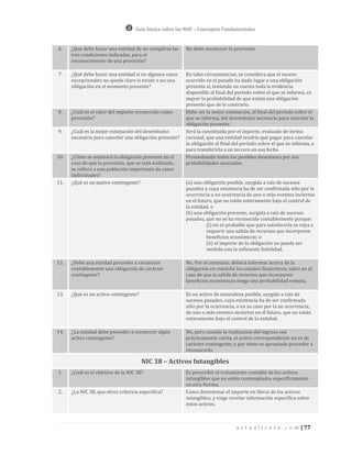 Guía básica sobre las NIIF – Conceptos Fundamentales


6.    ¿Qué debe hacer una entidad de no cumplirse las    No debe reconocer la provisión.
      tres condiciones indicadas, para el
      reconocimiento de una provisión?

7.    ¿Qué debe hacer una entidad si en algunos casos    En tales circunstancias, se considera que el suceso
      excepcionales no queda claro si existe o no una    ocurrido en el pasado ha dado lugar a una obligación
      obligación en el momento presente?                 presente si, teniendo en cuenta toda la evidencia
                                                         disponible al final del período sobre el que se informa, es
                                                         mayor la probabilidad de que exista una obligación
                                                         presente que de lo contrario.
8.    ¿Cuál es el valor del importe reconocido como      Debe ser la mejor estimación, al final del período sobre el
      provisión?                                         que se informa, del desembolso necesario para cancelar la
                                                         obligación presente.
9.    ¿Cuál es la mejor estimación del desembolso        Será la constituida por el importe, evaluado de forma
      necesario para cancelar una obligación presente?   racional, que una entidad tendría que pagar para cancelar
                                                         la obligación al final del período sobre el que se informa, o
                                                         para transferirla a un tercero en esa fecha.
10.   ¿Cómo se estimará la obligación presente en el     Promediando todos los posibles desenlaces por sus
      caso de que la provisión, que se está midiendo,    probabilidades asociadas.
      se refiera a una población importante de casos
      individuales?
11.   ¿Qué es un pasivo contingente?                     (a) una obligación posible, surgida a raíz de sucesos
                                                         pasados y cuya existencia ha de ser confirmada sólo por la
                                                         ocurrencia o no ocurrencia de uno o más eventos inciertos
                                                         en el futuro, que no están enteramente bajo el control de
                                                         la entidad; o
                                                         (b) una obligación presente, surgida a raíz de sucesos
                                                         pasados, que no se ha reconocido contablemente porque:
                                                                   (i) no es probable que para satisfacerla se vaya a
                                                                   requerir una salida de recursos que incorporen
                                                                   beneficios económicos; o
                                                                   (ii) el importe de la obligación no pueda ser
                                                                   medido con la suficiente fiabilidad.

12.   ¿Debe una entidad proceder a reconocer             No, Por el contrario, deberá informar acerca de la
      contablemente una obligación de carácter           obligación en cuestión los estados financieros, salvo en el
      contingente?                                       caso de que la salida de recursos que incorporen
                                                         beneficios económicos tenga una probabilidad remota.

13.   ¿Qué es un activo contingente?                     Es un activo de naturaleza posible, surgido a raíz de
                                                         sucesos pasados, cuya existencia ha de ser confirmada
                                                         sólo por la ocurrencia, o en su caso por la no ocurrencia,
                                                         de uno o más eventos inciertos en el futuro, que no están
                                                         enteramente bajo el control de la entidad.

14.   ¿La entidad debe proceder a reconocer algún        No, pero cuando la realización del ingreso sea
      activo contingente?                                prácticamente cierta, el activo correspondiente no es de
                                                         carácter contingente, y por tanto es apropiado proceder a
                                                         reconocerlo.

                                       NIC 38 – Activos Intangibles
1.    ¿Cuál es el objetivo de la NIC 38?                 Es prescribir el tratamiento contable de los activos
                                                         intangibles que no estén contemplados específicamente
                                                         en otra Norma.
2.    ¿La NIC 38, que otros criterios especifica?        Como determinar el importe en libros de los activos
                                                         intangibles, y exige revelar información específica sobre
                                                         estos activos.



                                                                                a c t u a l i c e s e . c o m | 77
 
