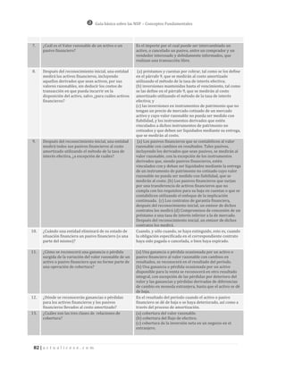 Guía básica sobre las NIIF – Conceptos Fundamentales




7.    ¿Cuál es el Valor razonable de un activo o un        Es el importe por el cual puede ser intercambiado un
      pasivo financiero?                                   activo, o cancelado un pasivo, entre un comprador y un
                                                           vendedor interesado y debidamente informados, que
                                                           realizan una transacción libre.

8.    Después del reconocimiento inicial, una entidad       (a) préstamos y cuentas por cobrar, tal como se los define
      medirá los activos financieros, incluyendo           en el párrafo 9, que se medirán al costo amortizado
      aquellos derivados que sean activos, por sus         utilizando el método de la tasa de interés efectiva;
      valores razonables, sin deducir los costos de        (b) inversiones mantenidas hasta el vencimiento, tal como
      transacción en que pueda incurrir en la              se las define en el párrafo 9, que se medirán al costo
      disposición del activo, salvo ¿para cuáles activos   amortizado utilizando el método de la tasa de interés
      financieros?                                         efectiva; y
                                                           (c) las inversiones en instrumentos de patrimonio que no
                                                           tengan un precio de mercado cotizado de un mercado
                                                           activo y cuyo valor razonable no pueda ser medido con
                                                           fiabilidad, y los instrumentos derivados que estén
                                                           vinculados a dichos instrumentos de patrimonio no
                                                           cotizados y que deben ser liquidados mediante su entrega,
                                                           que se medirán al costo.
9.    Después del reconocimiento inicial, una entidad       (a) Los pasivos financieros que se contabilicen al valor
      medirá todos sus pasivos financieros al costo        razonable con cambios en resultados. Tales pasivos,
      amortizado utilizando el método de la tasa de        incluyendo los derivados que sean pasivos, se medirán al
      interés efectiva, ¿a excepción de cuáles?            valor razonable, con la excepción de los instrumentos
                                                           derivados que, siendo pasivos financieros, estén
                                                           vinculados con y deban ser liquidados mediante la entrega
                                                           de un instrumento de patrimonio no cotizado cuyo valor
                                                           razonable no pueda ser medido con fiabilidad, que se
                                                           medirán al costo. (b) Los pasivos financieros que surjan
                                                           por una transferencia de activos financieros que no
                                                           cumpla con los requisitos para su baja en cuentas o que se
                                                           contabilicen utilizando el enfoque de la implicación
                                                           continuada. (c) Los contratos de garantía financiera,
                                                           después del reconocimiento inicial, un emisor de dichos
                                                           contratos los medirá (d) Compromisos de concesión de un
                                                           préstamo a una tasa de interés inferior a la de mercado.
                                                           Después del reconocimiento inicial, un emisor de dichos
                                                           contratos los medirá.
10.   ¿Cuándo una entidad eliminará de su estado de        Cuando, y sólo cuando, se haya extinguido, esto es, cuando
      situación financiera un pasivo financiero (o una     la obligación especificada en el correspondiente contrato
      parte del mismo)?                                    haya sido pagada o cancelada, o bien haya expirado.

11.   ¿Cómo se reconocerá una ganancia o pérdida           (a) Una ganancia o pérdida ocasionada por un activo o
      surgida de la variación del valor razonable de un    pasivo financiero al valor razonable con cambios en
      activo o pasivo financiero que no forme parte de     resultados, se reconocerá en el resultado del período.
      una operación de cobertura?                          (b) Una ganancia o pérdida ocasionada por un activo
                                                           disponible para la venta se reconocerá en otro resultado
                                                           integral, con excepción de las pérdidas por deterioro del
                                                           valor y las ganancias y pérdidas derivadas de diferencias
                                                           de cambio en moneda extranjera, hasta que el activo se dé
                                                           de baja.
12.   ¿Dónde se reconocerán ganancias o pérdidas           En el resultado del período cuando el activo o pasivo
      para los activos financieros y los pasivos           financiero se dé de baja o se haya deteriorado, así como a
      financieros llevados al costo amortizado?            través del proceso de amortización.
13.   ¿Cuáles son las tres clases de relaciones de         (a) cobertura del valor razonable.
      cobertura?                                           (b) cobertura del flujo de efectivo.
                                                           (c) cobertura de la inversión neta en un negocio en el
                                                           extranjero.



 82 | a c t u a l i c e s e . c o m
 