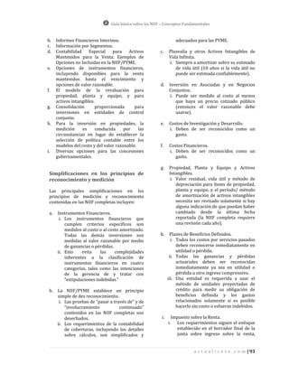 Guía básica sobre las NIIF – Conceptos Fundamentales


b.    Informes Financieros Interinos.                                adecuados para las PYME.
c.    Información por Segmentos.
d.    Contabilidad     Especial    para   Activos         c.     Plusvalía y otros Activos Intangibles de
      Mantenidos para la Venta. Ejemplos de                      Vida Infinita.
      Opciones no Incluidas en la NIIF/PYME.                     i. Siempre a amortizar sobre su estimado
e.    Opciones de instrumentos financieros,                         de vida útil (10 años si la vida útil no
      incluyendo disponibles para la venta                          puede ser estimada confiablemente).
      mantenidos hasta el vencimiento y
      opciones de valor razonable.                         d.    Inversión en Asociadas y en Negocios
f.    El modelo de la revaluación para                           Conjuntos.
      propiedad, planta y equipo, y para                          i. Puede ser medido al costo al menos
      activos intangibles.                                           que haya un precio cotizado público
g.    Consolidación        proporcionada     para                    (entonces el valor razonable debe
      inversiones en entidades de control                            usarse).
      conjunto.
h.    Para la inversión en propiedades, la                 e.    Costos de Investigación y Desarrollo.
      medición     es      conducida    por    las               i. Deben de ser reconocidos como un
      circunstancias en lugar de establecer la                      gasto.
      selección de política contable entre los
      modelos del costo y del valor razonable.             f.    Costos Financieros.
i.    Diversas opciones para las concesiones                     i. Deben de ser reconocidos como un
      gubernamentales.                                              gasto.

                                                           g.    Propiedad, Planta y Equipo y Activos
 Simplificaciones en los principios de                           Intangibles.
 reconocimiento y medición                                        i. Valor residual, vida útil y método de
                                                                     depreciación para ítems de propiedad,
 Las principales simplificaciones en los                             planta y equipo, y el período/ método
 principios de medición y reconocimiento                             de amortización de activos intangibles
 contenidas en las NIIF completas incluyen:                          necesita ser revisado solamente si hay
                                                                     alguna indicación de que puedan haber
 a.   Instrumentos Financieros.                                      cambiado desde la última fecha
       i. Los instrumentos financieros que                           reportada (la NIIF completa requiere
          cumplen criterios específicos son                          una revisión cada año).
          medidos al costo o al costo amortizado.
          Todas las demás inversiones son                  h.     Planes de Beneficios Definidos.
          medidas al valor razonable por medio                     i. Todos los costos por servicios pasados
          de ganancias o pérdidas.                                    deben reconocerse inmediatamente en
      ii. Esto     evita    las    complejidades                      utilidad o pérdida.
          inherentes a la clasificación de                        ii. Todas las ganancias y pérdidas
          instrumentos financieros en cuatro                          actuariales deben ser reconocidas
          categorías, tales como las intenciones                      inmediatamente ya sea en utilidad o
          de la gerencia de y tratar con                              pérdida u otro ingreso comprensivo.
          “estipulaciones indebidas.”                            iii. Una entidad es requerida a usar el
                                                                      método de unidades proyectadas de
 b.   La NIIF/PYME establece un principio                             crédito para medir su obligación de
      simple de des reconocimiento.                                   beneficios definida y los gastos
       i. Las pruebas de “pasar a través de” y de                     relacionados solamente si es posible
          “involucramiento           continuado”                      hacerlo sin costo o esfuerzo indebidos.
          contenidos en las NIIF completas son
          desechados.                                       i.     Impuesto sobre la Renta.
      ii. Los requerimientos de la contabilidad                  i. Los requerimientos siguen el enfoque
          de coberturas, incluyendo los detalles                     establecido en el borrador final de la
          sobre cálculos, son simplificados y                        junta sobre ingreso sobre la renta,


                                                                              a c t u a l i c e s e . c o m | 93
 