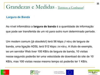 Grandezas e Medidas  –  Termos a Conhecer ! Largura de Banda Ao nível informático a  largura de banda  é a quantidade de informação que pode ser transferida de um nó para outro num determinado período. Um modem comum (já obsoleto!) terá 56 kbps  (7 KB/s)  de largura de banda, uma ligação ADSL terá 512 kbps  ( 64 KB/s) . A título de exemplo, se um servidor Web tiver 100 KB/s de largura de banda, 10 visitas nesse segundo poderão ter uma velocidade de download do site de 10 KB/s, mas 100 visitas nesse mesmo tempo só poderão ter 1 KB/s. 