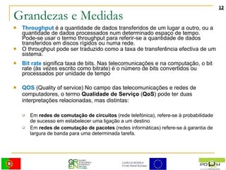 Grandezas e Medidas Throughput   é a quantidade de dados transferidos de um lugar a outro, ou a quantidade de dados processados num determinado espaço de tempo. Pode-se usar o termo throughput para referir-se a quantidade de dados transferidos em discos rígidos ou numa rede. O throughput pode ser traduzido como a taxa de transferência efectiva de um sistema.  Bit rate   significa taxa de bits. Nas telecomunicações e na computação, o bit rate (às vezes escrito como bitrate) é o número de bits convertidos ou processados por unidade de tempo  QOS  (Quality of service) No campo das telecomunicações e redes de computadores, o termo  Qualidade de Serviço  ( QoS ) pode ter duas interpretações relacionadas, mas distintas: Em  redes de comutação de circuitos  (rede telefónica), refere-se à probabilidade de sucesso em estabelecer uma ligação a um destino Em  redes de comutação de pacotes  (redes informáticas) refere-se à garantia de largura de banda para uma determinada tarefa. 