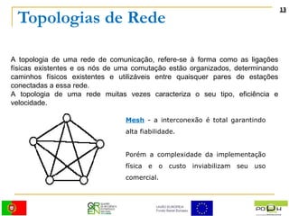 Topologias de Rede A topologia de uma rede de comunicação, refere-se à forma como as ligações físicas existentes e os nós de uma comutação estão organizados, determinando caminhos físicos existentes e utilizáveis entre quaisquer pares de estações conectadas a essa rede. A topologia de uma rede muitas vezes caracteriza o seu tipo, eficiência e velocidade.  Mesh   - a interconexão é total garantindo alta fiabilidade. Porém a complexidade da implementação física e o custo inviabilizam seu uso comercial. 