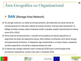 Área Geográfica ou Organizacional SAN   (Storage Area Network) Os  storage networks , ou redes de armazenamento, são diferentes de outras formas de armazenamento em rede pelo método de acesso de baixo nível que eles apresentam. O tráfego de dados nessas redes é bastante similar a aqueles usados internamente em discos, como ATA e SCSI. Numa rede de armazenamento, o servidor envia pedidos por blocos específicos ou segmentos de dados de específicos discos. Este método é conhecido como  block storage  (armazenamento de blocos). O dispositivo age similarmente a um disco interno, acedendo ao bloco específico e enviando a resposta através da rede. A maioria dos  storage networks  usam o protocolo SCSI para a comunicação entre servidores e dispositivos, embora não usem o hardware SCSI. 