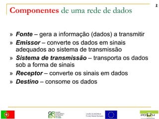 Componentes  de uma rede de dados »  Fonte  – gera a informação (dados) a transmitir »  Emissor  – converte os dados em sinais adequados ao sistema de transmissão »  Sistema de transmissão  – transporta os dados sob a forma de sinais »  Receptor  – converte os sinais em dados »  Destino  – consome os dados 