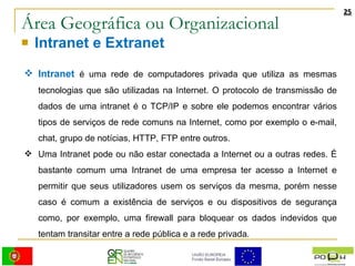 Área Geográfica ou Organizacional Intranet e Extranet Intranet   é uma rede de computadores privada que utiliza as mesmas tecnologias que são utilizadas na Internet. O protocolo de transmissão de dados de uma intranet é o TCP/IP e sobre ele podemos encontrar vários tipos de serviços de rede comuns na Internet, como por exemplo o e-mail, chat, grupo de notícias, HTTP, FTP entre outros. Uma Intranet pode ou não estar conectada a Internet ou a outras redes. É bastante comum uma Intranet de uma empresa ter acesso a Internet e permitir que seus utilizadores usem os serviços da mesma, porém nesse caso é comum a existência de serviços e ou dispositivos de segurança como, por exemplo, uma firewall para bloquear os dados indevidos que tentam transitar entre a rede pública e a rede privada. 
