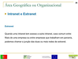 Área Geográfica ou Organizacional Intranet e Extranet Extranet Quando uma intranet tem acesso a outra intranet, caso comum entre filiais de uma empresa ou entre empresas que trabalham em parceria, podemos chamar a junção das duas ou mais redes de extranet.  