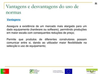 Vantagens e desvantagens do uso de normas Vantagens Assegura a existência de um mercado mais alargado para um dado equipamento (hardware ou software), permitindo produções em maior escala com consequentes reduções de preço;  Permite que produtos de diferentes construtores possam comunicar entre si, dando ao utilizador maior flexibilidade na selecção e uso de equipamento;  