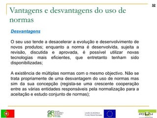 Vantagens e desvantagens do uso de normas Desvantagens O seu uso tende a desacelerar a evolução e desenvolvimento de novos produtos; enquanto a norma é desenvolvida, sujeita a revisão, discutida e aprovada, é possível utilizar novas tecnologias mais eficientes, que entretanto tenham sido disponibilizadas;  A existência de múltiplas normas com o mesmo objectivo. Não se trata propriamente de uma desvantagem do uso de normas mas sim da sua concepção (regista-se uma crescente cooperação entre as várias entidades responsáveis pela normalização para a aceitação e estudo conjunto de normas);  