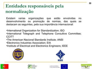 Entidades responsáveis pela normalização Existem varias organizações que estão envolvidas no desenvolvimento ou promoção de normas, das quais se destacam as seguintes, pela sua importância internacional: International Organization for Standardization; ISO  International Telegraph and Telephone Consultive Committee; CCITT  The American Nacional Standards Institute; ANSI  Electronics Industries Association; EIA  Institute of Electrical and Electronics Engineers; IEEE  