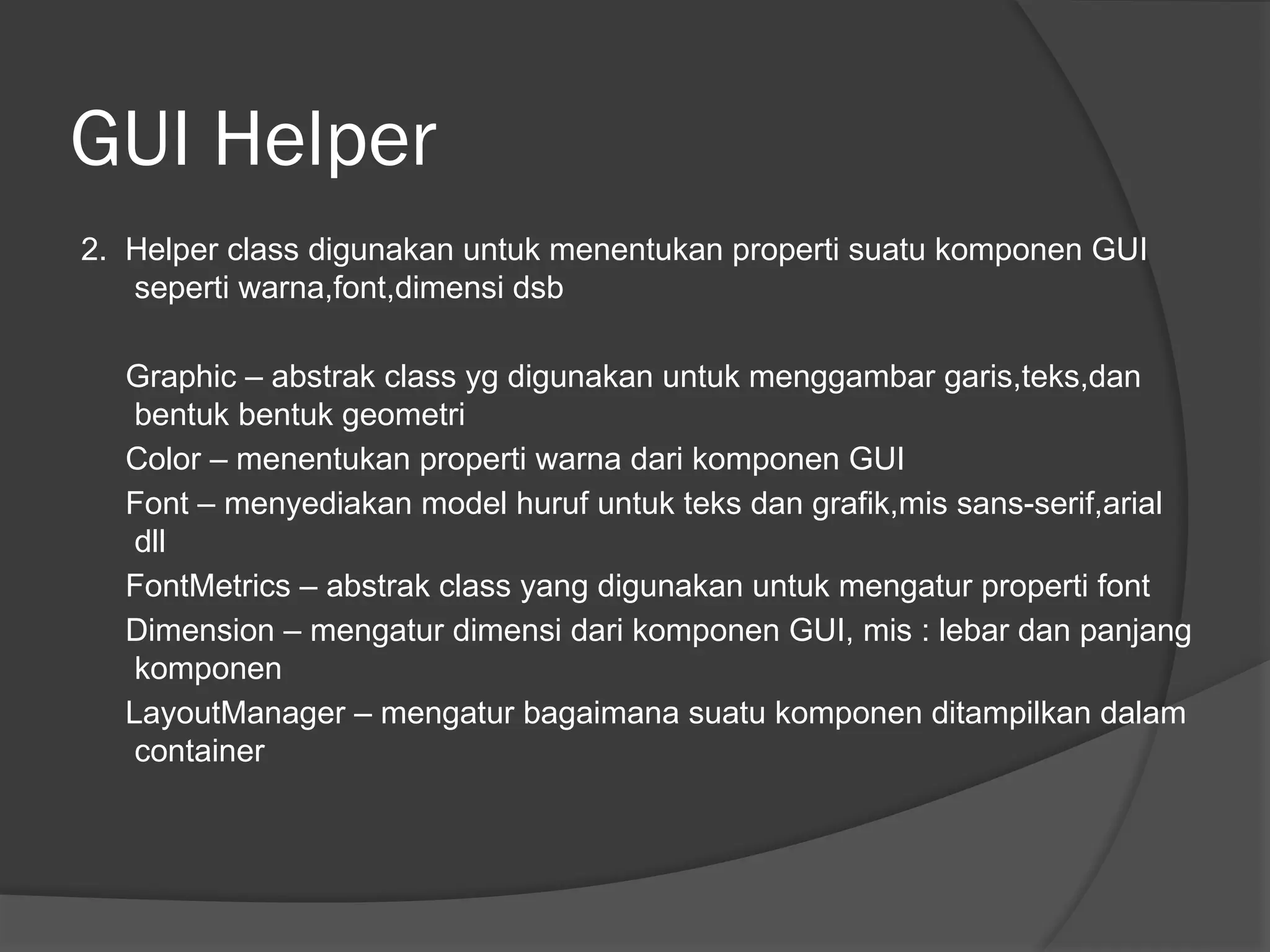 GUI Helper
2. Helper class digunakan untuk menentukan properti suatu komponen GUI
seperti warna,font,dimensi dsb
Graphic – abstrak class yg digunakan untuk menggambar garis,teks,dan
bentuk bentuk geometri
Color – menentukan properti warna dari komponen GUI
Font – menyediakan model huruf untuk teks dan grafik,mis sans-serif,arial
dll
FontMetrics – abstrak class yang digunakan untuk mengatur properti font
Dimension – mengatur dimensi dari komponen GUI, mis : lebar dan panjang
komponen
LayoutManager – mengatur bagaimana suatu komponen ditampilkan dalam
container
 
