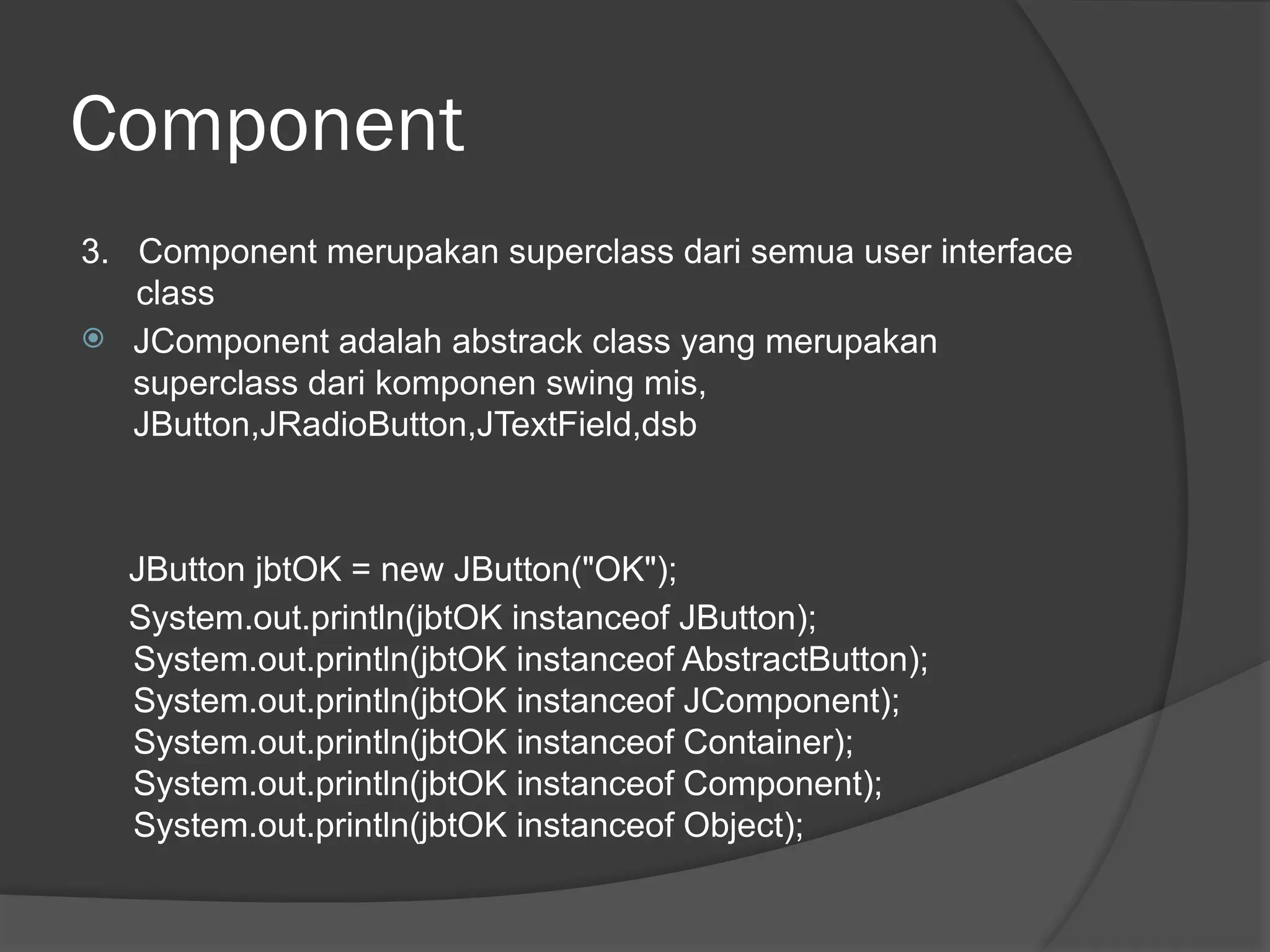 Component
3. Component merupakan superclass dari semua user interface
class
 JComponent adalah abstrack class yang merupakan
superclass dari komponen swing mis,
JButton,JRadioButton,JTextField,dsb
JButton jbtOK = new JButton("OK");
System.out.println(jbtOK instanceof JButton);
System.out.println(jbtOK instanceof AbstractButton);
System.out.println(jbtOK instanceof JComponent);
System.out.println(jbtOK instanceof Container);
System.out.println(jbtOK instanceof Component);
System.out.println(jbtOK instanceof Object);
 
