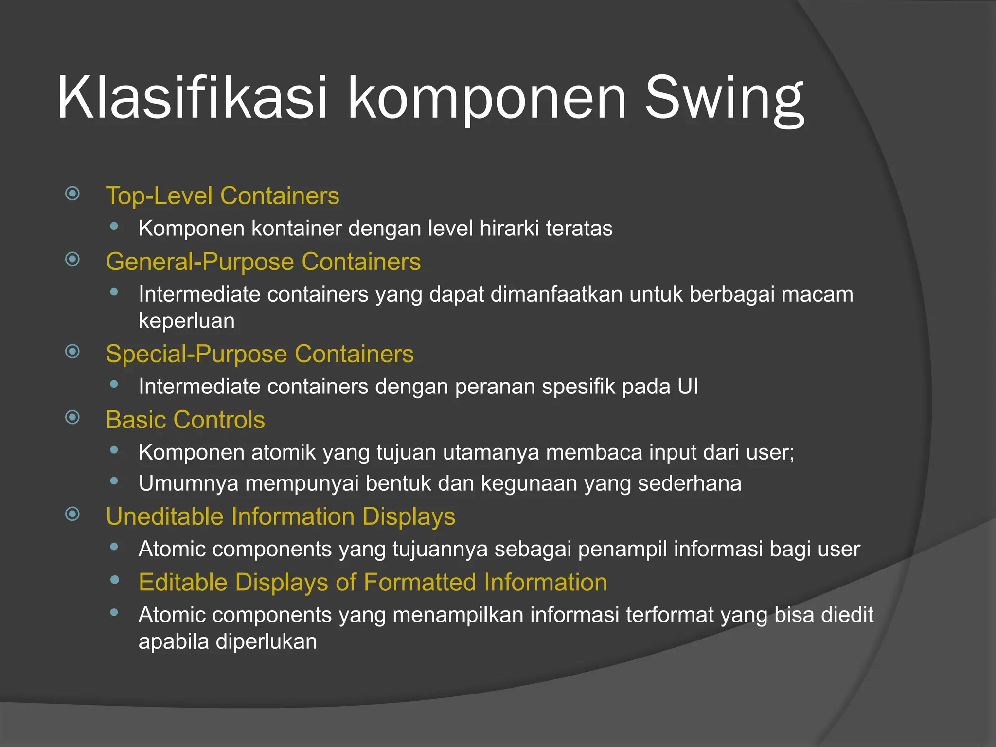 Klasifikasi komponen Swing
 Top-Level Containers
 Komponen kontainer dengan level hirarki teratas
 General-Purpose Containers
 Intermediate containers yang dapat dimanfaatkan untuk berbagai macam
keperluan
 Special-Purpose Containers
 Intermediate containers dengan peranan spesifik pada UI
 Basic Controls
 Komponen atomik yang tujuan utamanya membaca input dari user;
 Umumnya mempunyai bentuk dan kegunaan yang sederhana
 Uneditable Information Displays
 Atomic components yang tujuannya sebagai penampil informasi bagi user
 Editable Displays of Formatted Information
 Atomic components yang menampilkan informasi terformat yang bisa diedit
apabila diperlukan
 