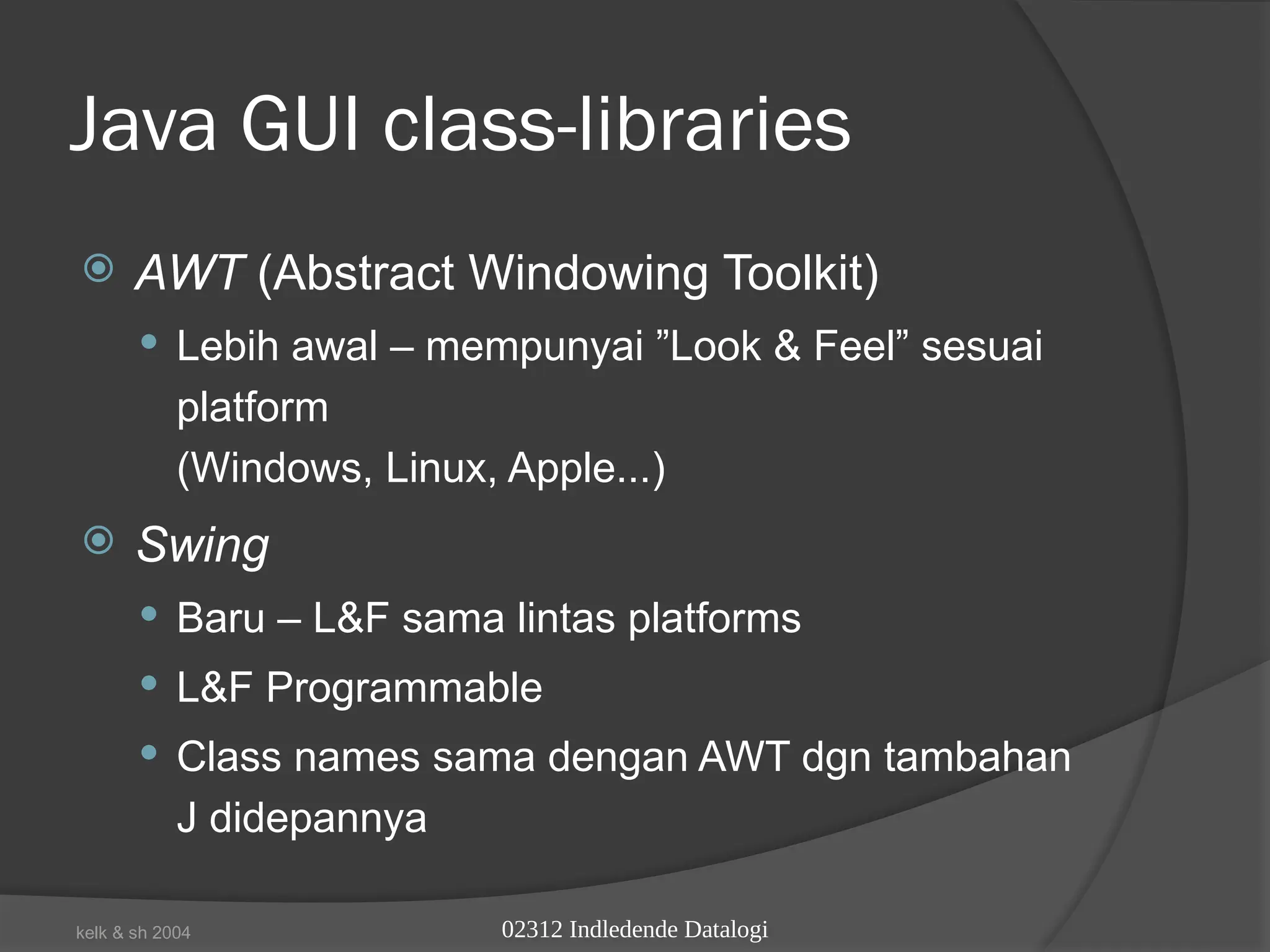 02312 Indledende Datalogi
kelk & sh 2004
Java GUI class-libraries
 AWT (Abstract Windowing Toolkit)
 Lebih awal – mempunyai ”Look & Feel” sesuai
platform
(Windows, Linux, Apple...)
 Swing
 Baru – L&F sama lintas platforms
 L&F Programmable
 Class names sama dengan AWT dgn tambahan
J didepannya
 
