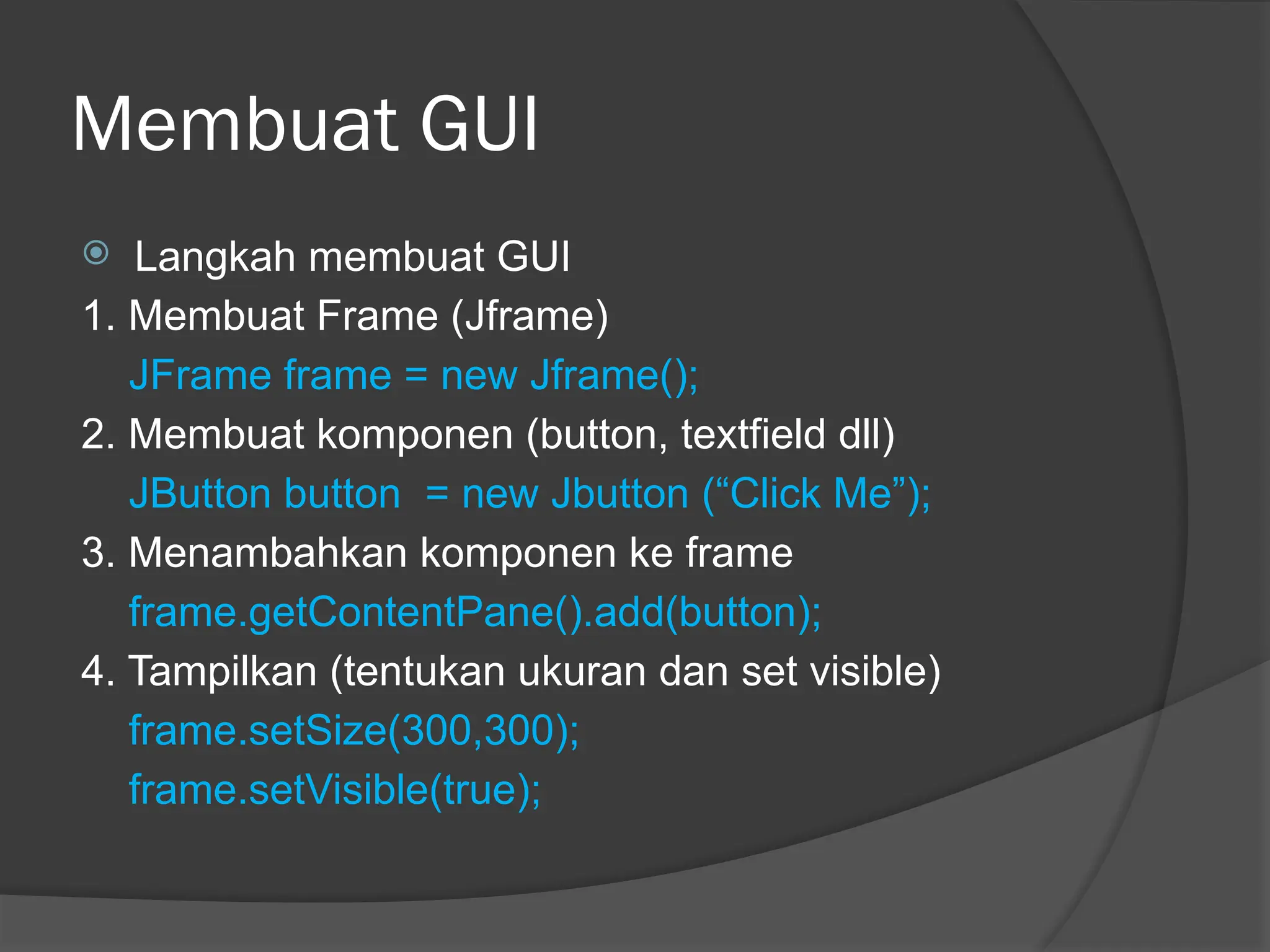 Membuat GUI
 Langkah membuat GUI
1. Membuat Frame (Jframe)
JFrame frame = new Jframe();
2. Membuat komponen (button, textfield dll)
JButton button = new Jbutton (“Click Me”);
3. Menambahkan komponen ke frame
frame.getContentPane().add(button);
4. Tampilkan (tentukan ukuran dan set visible)
frame.setSize(300,300);
frame.setVisible(true);
 