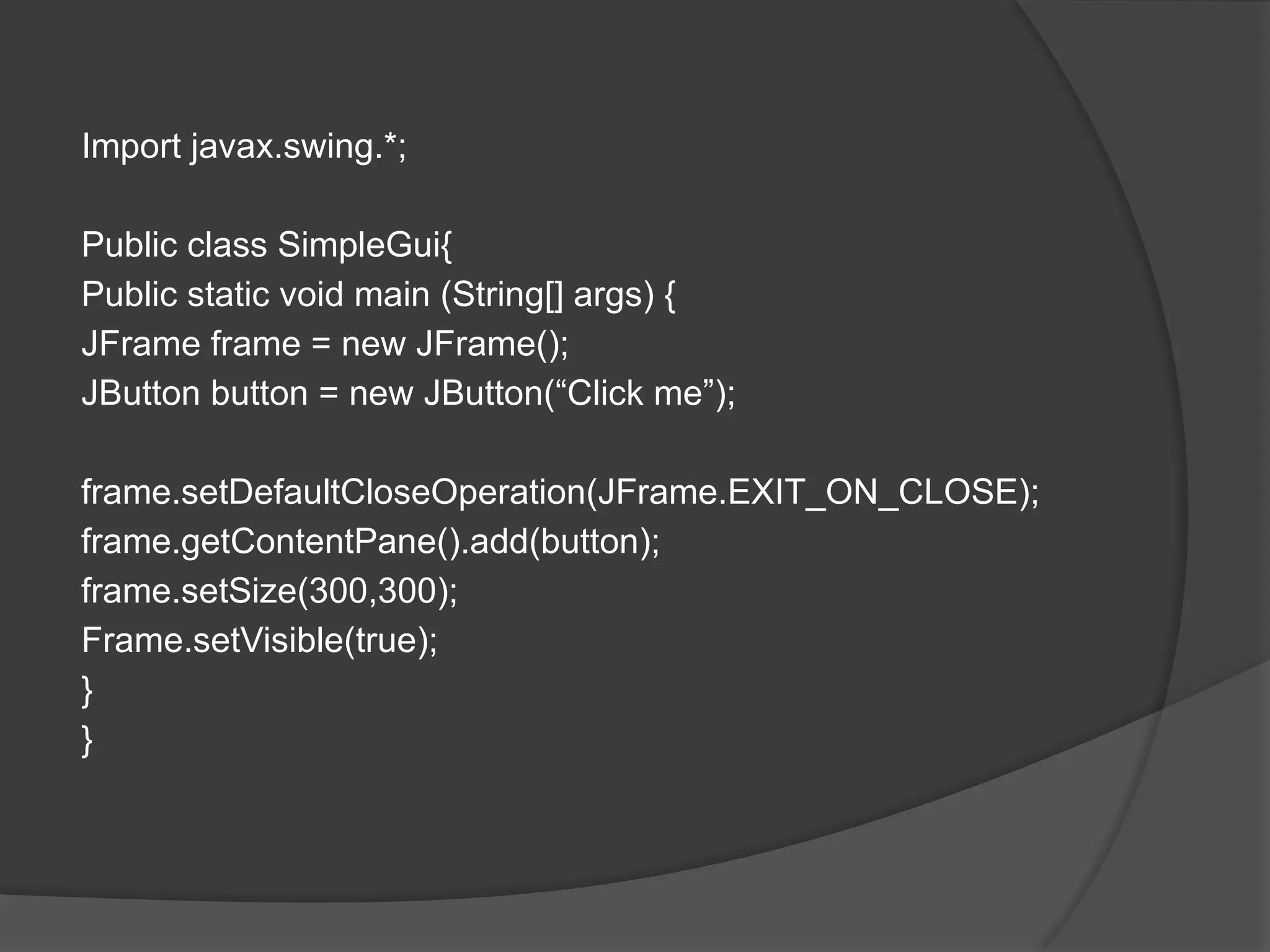 Import javax.swing.*;
Public class SimpleGui{
Public static void main (String[] args) {
JFrame frame = new JFrame();
JButton button = new JButton(“Click me”);
frame.setDefaultCloseOperation(JFrame.EXIT_ON_CLOSE);
frame.getContentPane().add(button);
frame.setSize(300,300);
Frame.setVisible(true);
}
}
 