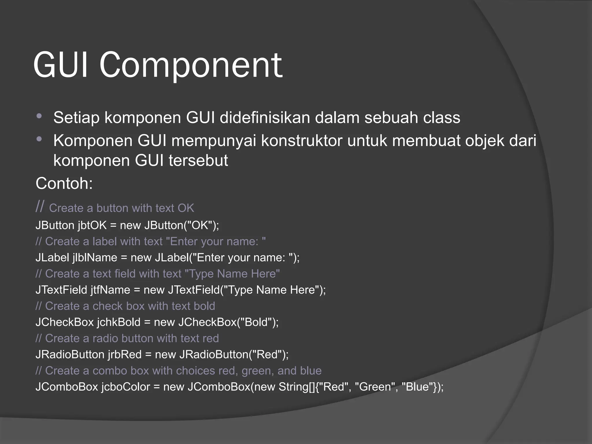 GUI Component
 Setiap komponen GUI didefinisikan dalam sebuah class
 Komponen GUI mempunyai konstruktor untuk membuat objek dari
komponen GUI tersebut
Contoh:
// Create a button with text OK
JButton jbtOK = new JButton("OK");
// Create a label with text "Enter your name: "
JLabel jlblName = new JLabel("Enter your name: ");
// Create a text field with text "Type Name Here"
JTextField jtfName = new JTextField("Type Name Here");
// Create a check box with text bold
JCheckBox jchkBold = new JCheckBox("Bold");
// Create a radio button with text red
JRadioButton jrbRed = new JRadioButton("Red");
// Create a combo box with choices red, green, and blue
JComboBox jcboColor = new JComboBox(new String[]{"Red", "Green", "Blue"});
 