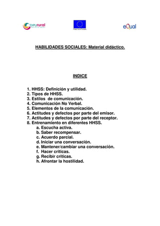 HABILIDADES SOCIALES: Material didáctico.




                       INDICE


1. HHSS: Definición y utilidad.
2. Tipos de HHSS.
3. Estilos de comunicación.
4. Comunicación No Verbal.
5. Elementos de la comunicación.
6. Actitudes y defectos por parte del emisor.
7. Actitudes y defectos por parte del receptor.
8. Entrenamiento en diferentes HHSS.
     a. Escucha activa.
     b. Saber recompensar.
     c. Acuerdo parcial.
     d. Iniciar una conversación.
     e. Mantener/cambiar una conversación.
     f. Hacer criticas.
     g. Recibir criticas.
     h. Afrontar la hostilidad.
 