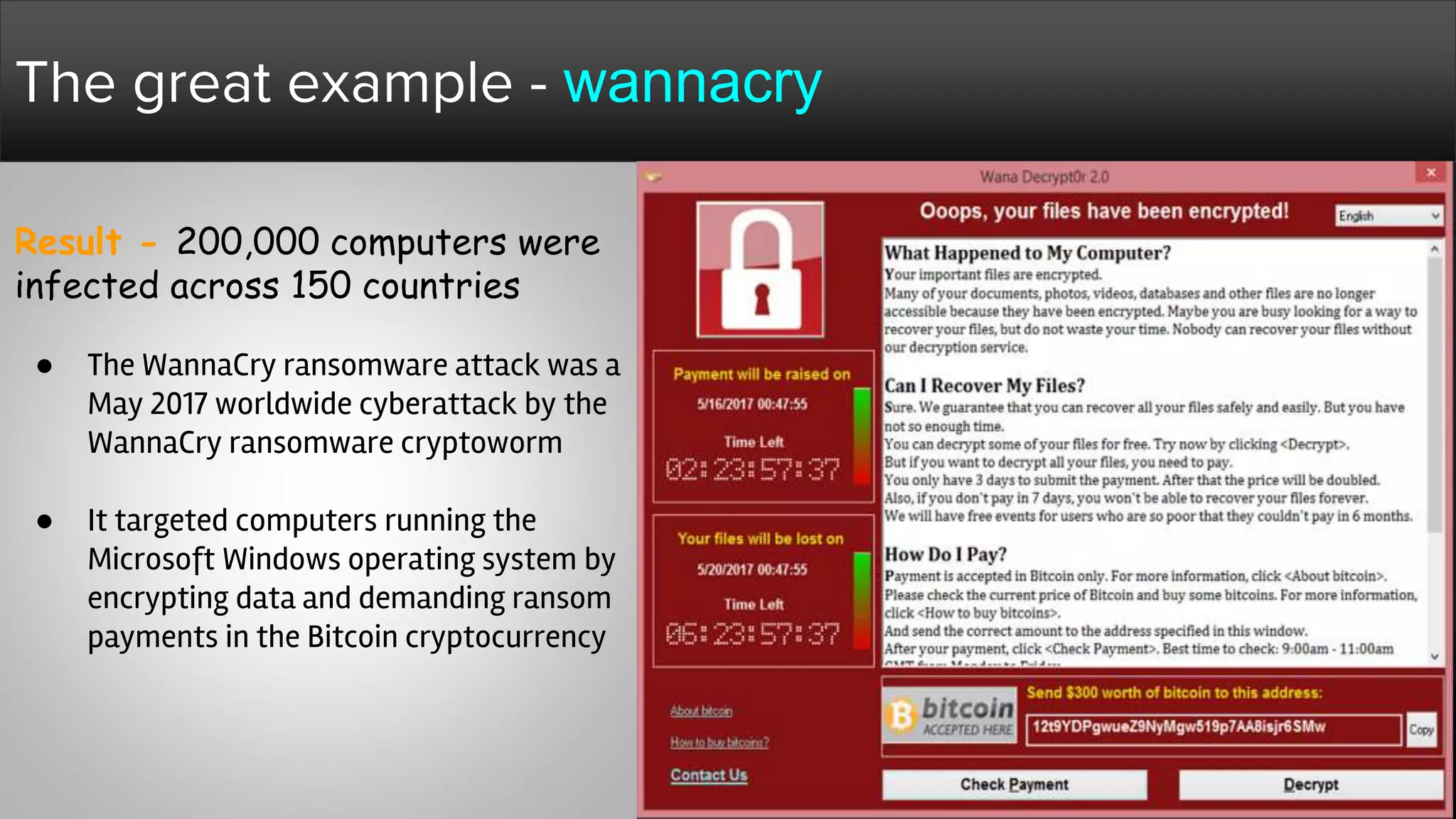 Result - 200,000 computers were
infected across 150 countries
● The WannaCry ransomware attack was a
May 2017 worldwide cyberattack by the
WannaCry ransomware cryptoworm
● It targeted computers running the
Microsoft Windows operating system by
encrypting data and demanding ransom
payments in the Bitcoin cryptocurrency
The great example - wannacry
 