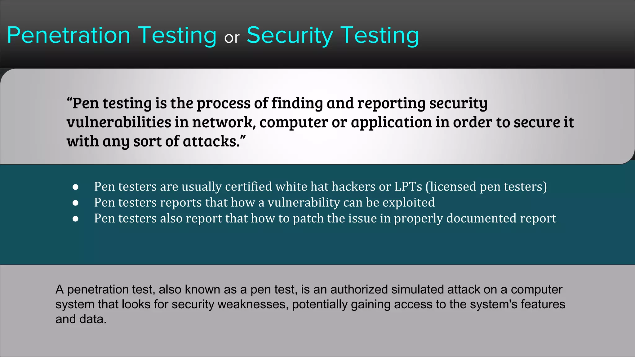 Penetration Testing or Security Testing
● Pen testers are usually certified white hat hackers or LPTs (licensed pen testers)
● Pen testers reports that how a vulnerability can be exploited
● Pen testers also report that how to patch the issue in properly documented report
“Pen testing is the process of finding and reporting security
vulnerabilities in network, computer or application in order to secure it
with any sort of attacks.”
A penetration test, also known as a pen test, is an authorized simulated attack on a computer
system that looks for security weaknesses, potentially gaining access to the system's features
and data.
 