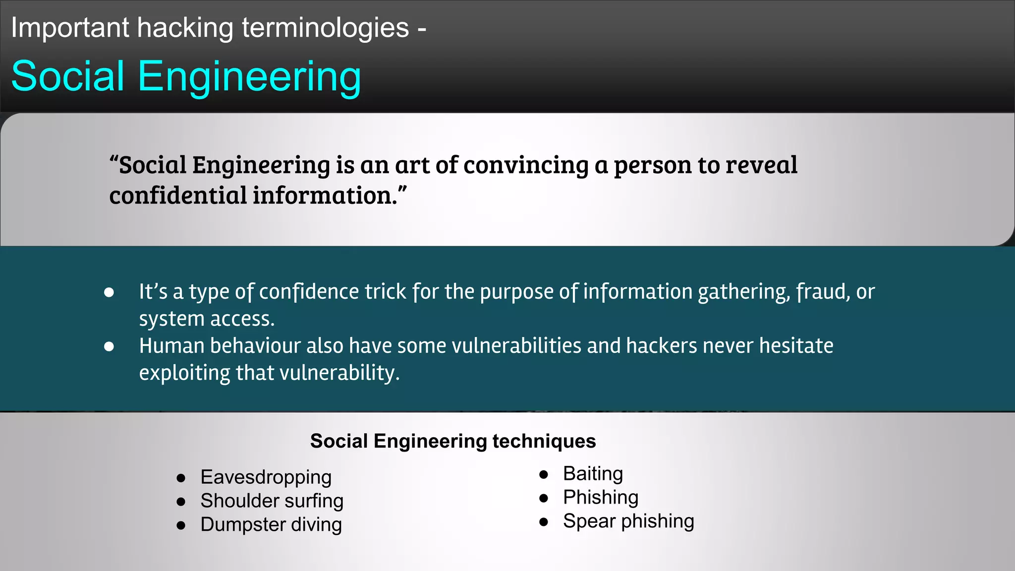 Important hacking terminologies -
Social Engineering
● It’s a type of confidence trick for the purpose of information gathering, fraud, or
system access.
● Human behaviour also have some vulnerabilities and hackers never hesitate
exploiting that vulnerability.
“Social Engineering is an art of convincing a person to reveal
confidential information.”
● Eavesdropping
● Shoulder surfing
● Dumpster diving
● Baiting
● Phishing
● Spear phishing
Social Engineering techniques
 