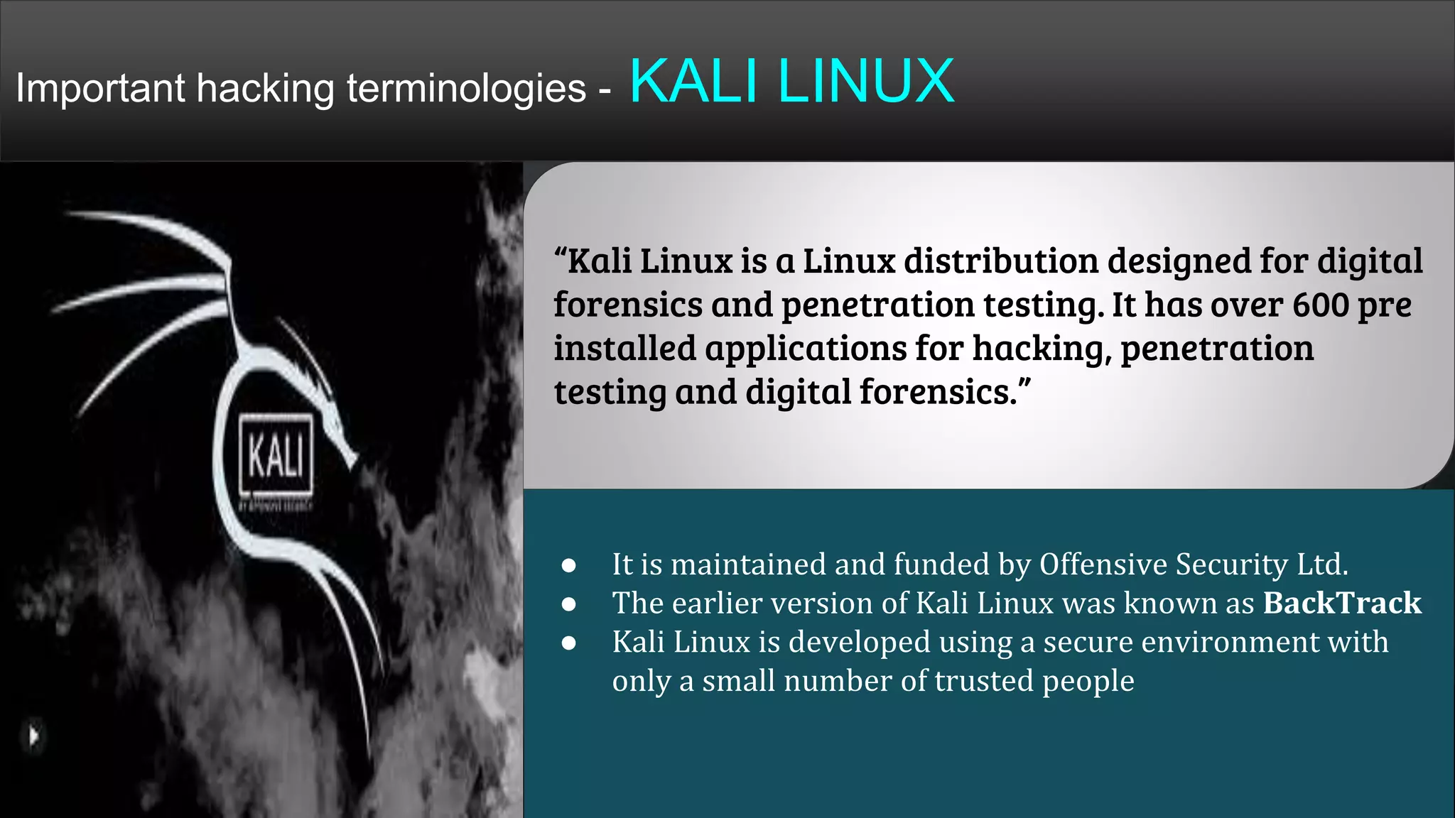 “Kali Linux is a Linux distribution designed for digital
forensics and penetration testing. It has over 600 pre
installed applications for hacking, penetration
testing and digital forensics.”
● It is maintained and funded by Offensive Security Ltd.
● The earlier version of Kali Linux was known as BackTrack
● Kali Linux is developed using a secure environment with
only a small number of trusted people
Important hacking terminologies - KALI LINUX
 