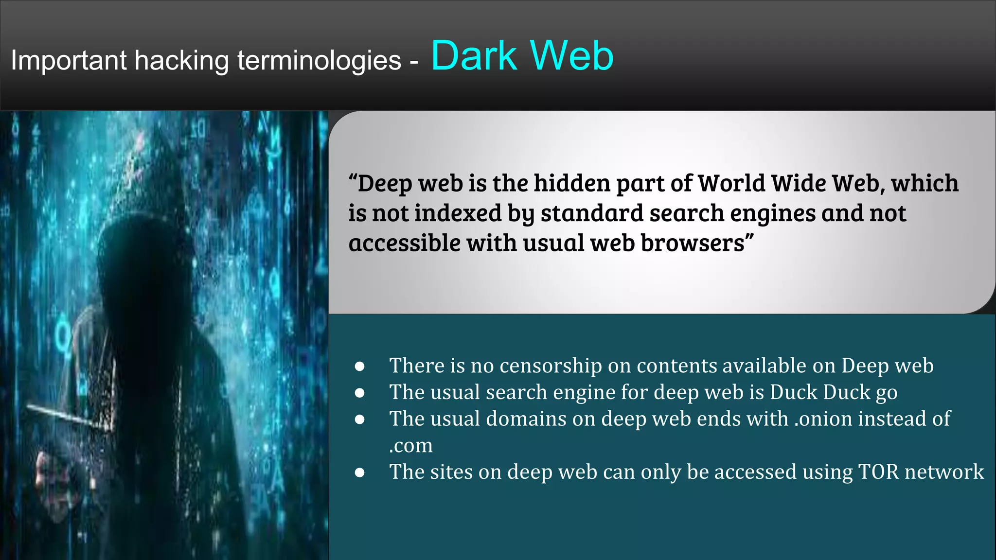 “Deep web is the hidden part of World Wide Web, which
is not indexed by standard search engines and not
accessible with usual web browsers”
● There is no censorship on contents available on Deep web
● The usual search engine for deep web is Duck Duck go
● The usual domains on deep web ends with .onion instead of
.com
● The sites on deep web can only be accessed using TOR network
Important hacking terminologies - Dark Web
 