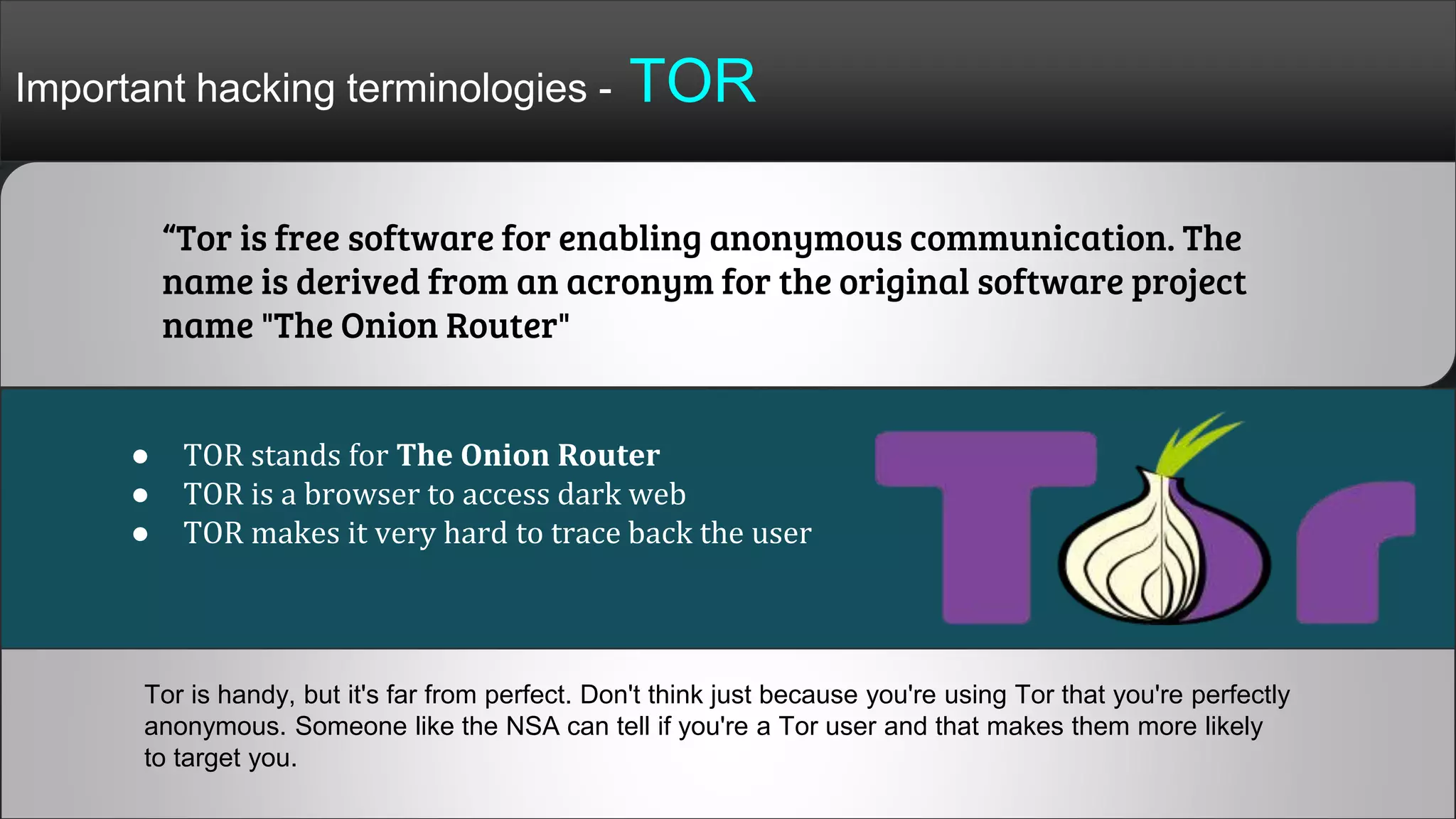 Important hacking terminologies - TOR
“Tor is free software for enabling anonymous communication. The
name is derived from an acronym for the original software project
name "The Onion Router"
● TOR stands for The Onion Router
● TOR is a browser to access dark web
● TOR makes it very hard to trace back the user
Tor is handy, but it's far from perfect. Don't think just because you're using Tor that you're perfectly
anonymous. Someone like the NSA can tell if you're a Tor user and that makes them more likely
to target you.
 