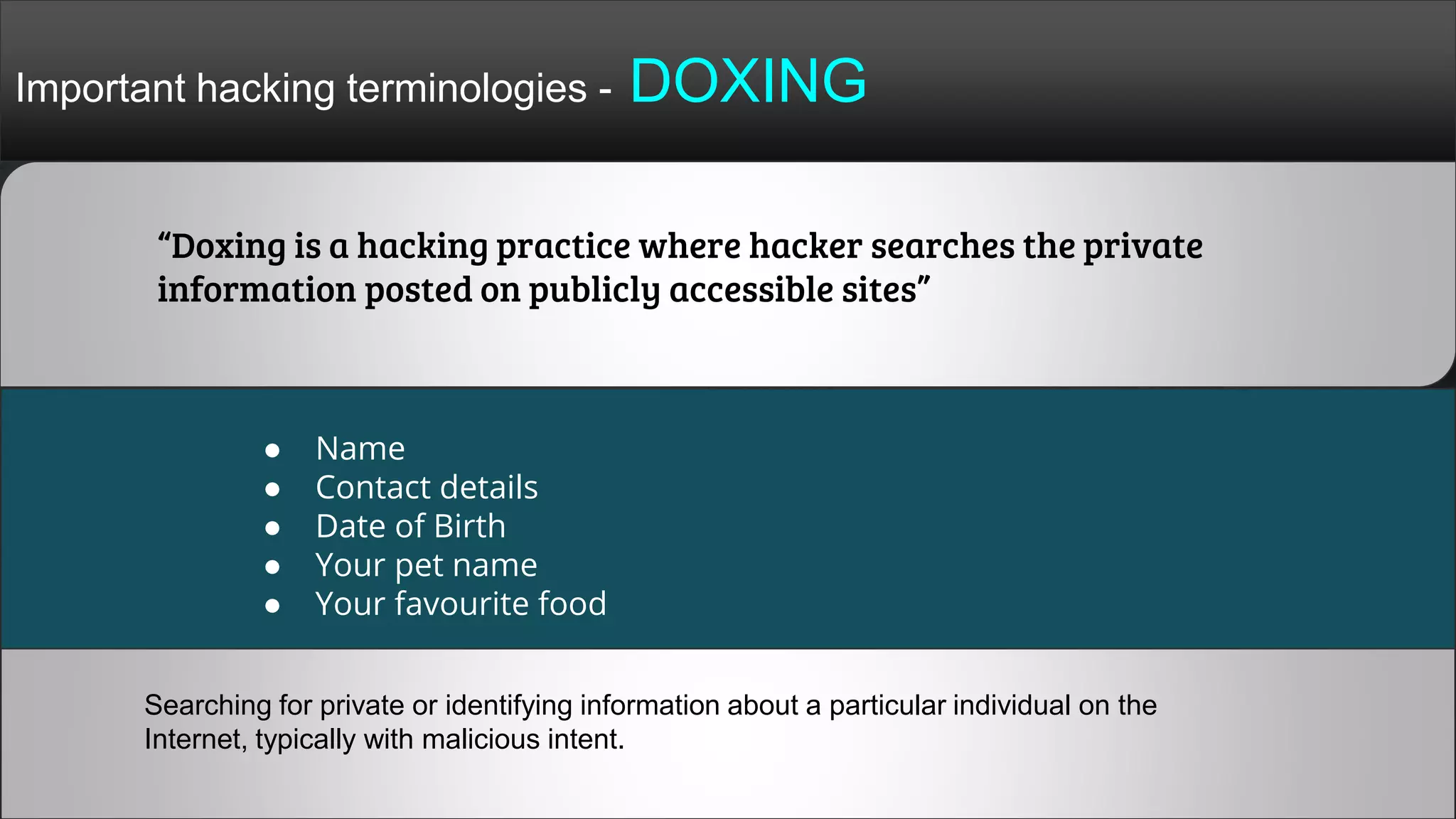 Important hacking terminologies - DOXING
“Doxing is a hacking practice where hacker searches the private
information posted on publicly accessible sites”
Searching for private or identifying information about a particular individual on the
Internet, typically with malicious intent.
● Name
● Contact details
● Date of Birth
● Your pet name
● Your favourite food
 