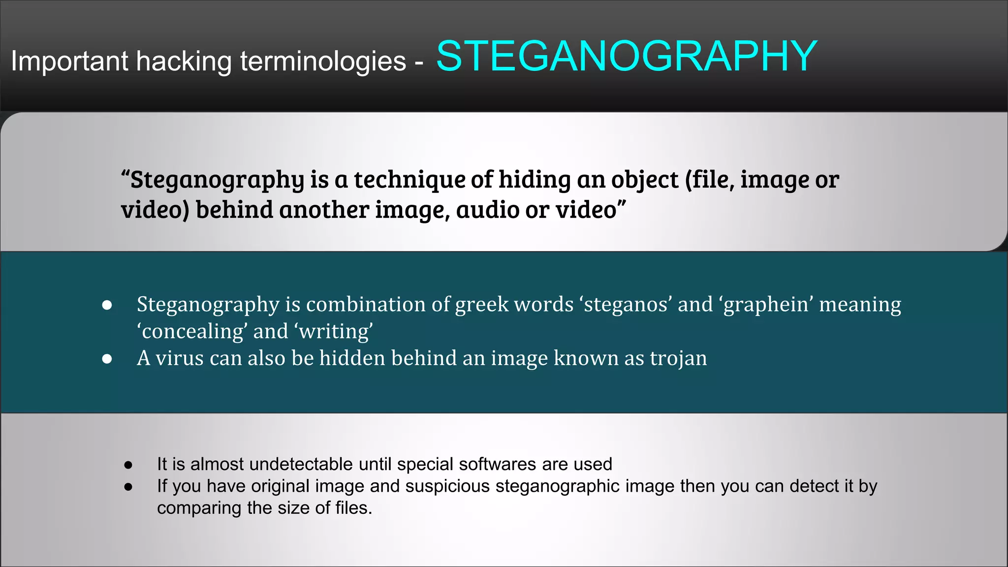 Important hacking terminologies - STEGANOGRAPHY
“Steganography is a technique of hiding an object (file, image or
video) behind another image, audio or video”
● Steganography is combination of greek words ‘steganos’ and ‘graphein’ meaning
‘concealing’ and ‘writing’
● A virus can also be hidden behind an image known as trojan
● It is almost undetectable until special softwares are used
● If you have original image and suspicious steganographic image then you can detect it by
comparing the size of files.
 