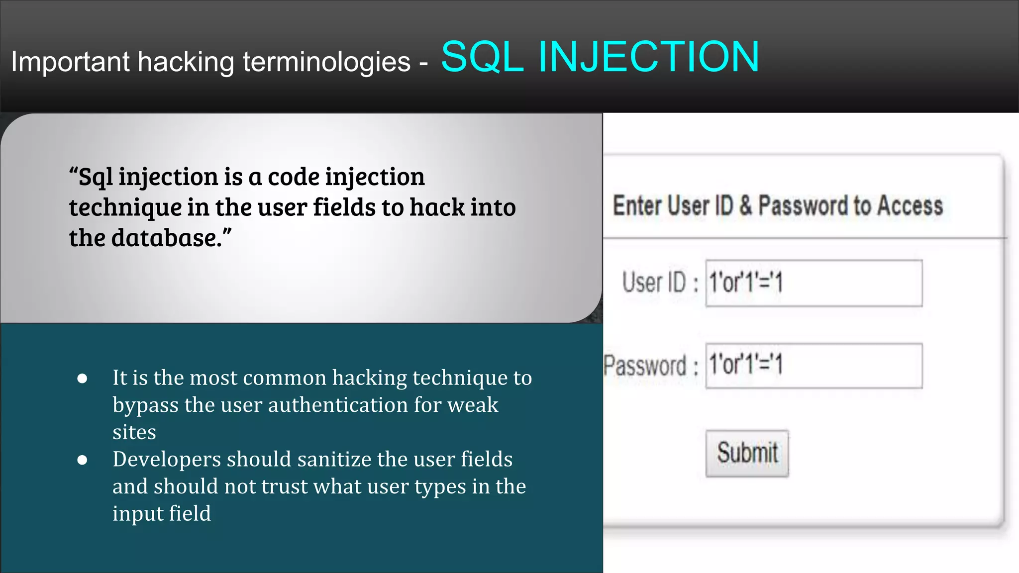Important hacking terminologies - SQL INJECTION
● It is the most common hacking technique to
bypass the user authentication for weak
sites
● Developers should sanitize the user fields
and should not trust what user types in the
input field
“Sql injection is a code injection
technique in the user fields to hack into
the database.”
 