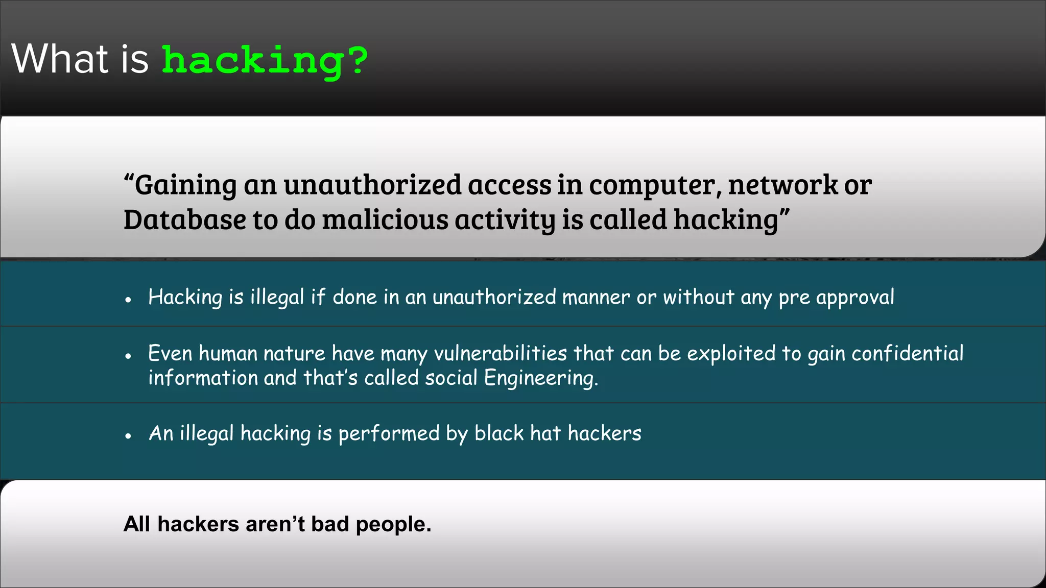 What is hacking?
“Gaining an unauthorized access in computer, network or
Database to do malicious activity is called hacking”
All hackers aren’t bad people.
● Hacking is illegal if done in an unauthorized manner or without any pre approval
● Even human nature have many vulnerabilities that can be exploited to gain confidential
information and that’s called social Engineering.
● An illegal hacking is performed by black hat hackers
 