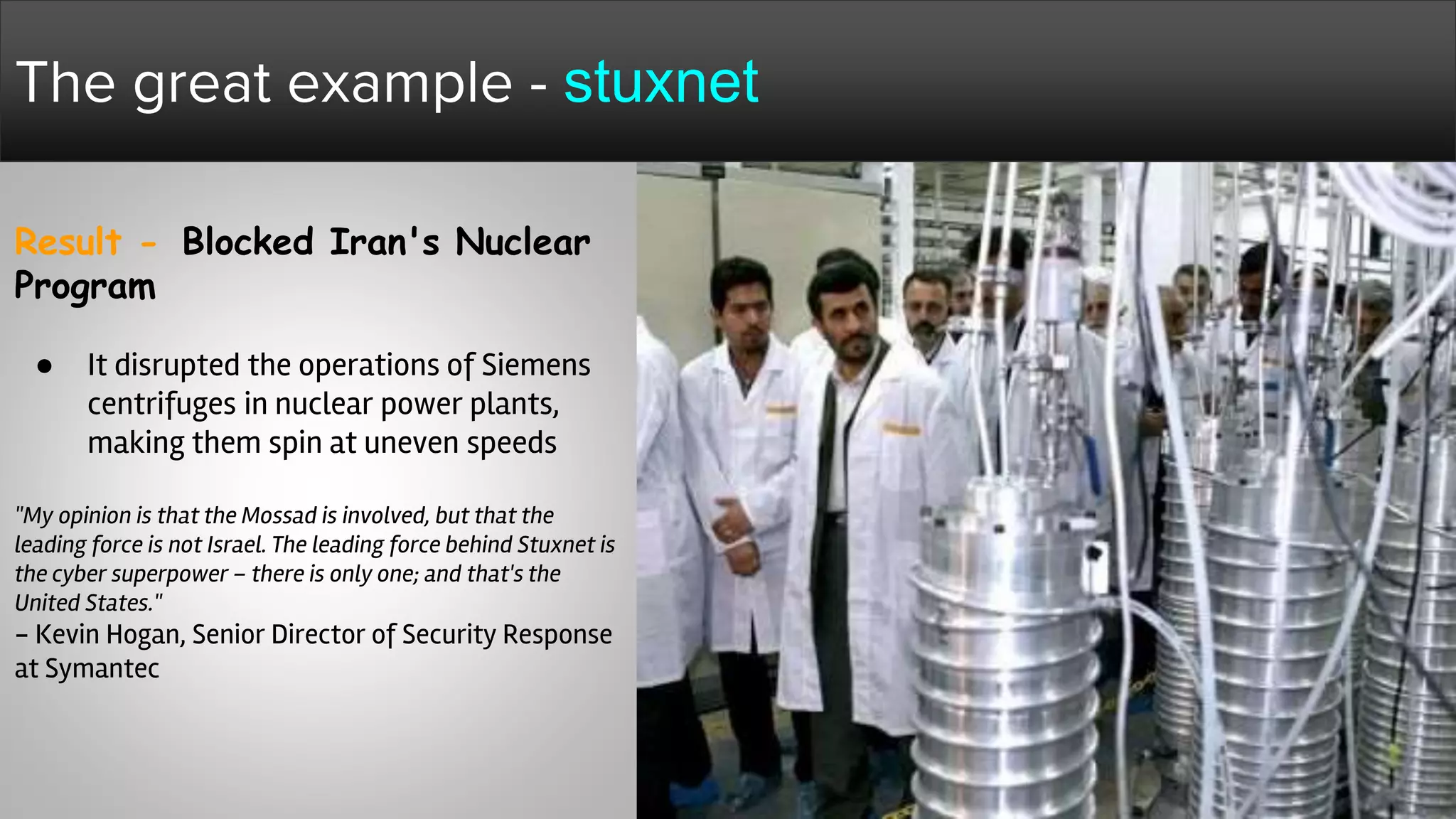 Result - Blocked Iran's Nuclear
Program
● It disrupted the operations of Siemens
centrifuges in nuclear power plants,
making them spin at uneven speeds
"My opinion is that the Mossad is involved, but that the
leading force is not Israel. The leading force behind Stuxnet is
the cyber superpower – there is only one; and that's the
United States."
- Kevin Hogan, Senior Director of Security Response
at Symantec
The great example - stuxnet
 