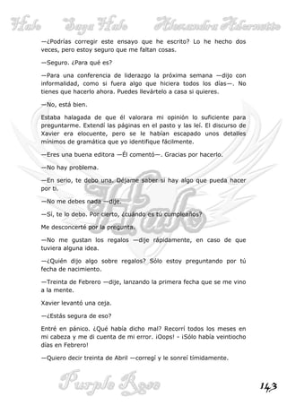 —¿Podrías corregir este ensayo que he escrito? Lo he hecho dos
veces, pero estoy seguro que me faltan cosas.

—Seguro. ¿Para qué es?

—Para una conferencia de liderazgo la próxima semana —dijo con
informalidad, como si fuera algo que hiciera todos los días—. No
tienes que hacerlo ahora. Puedes llevártelo a casa si quieres.

—No, está bien.

Estaba halagada de que él valorara mi opinión lo suficiente para
preguntarme. Extendí las páginas en el pasto y las leí. El discurso de
Xavier era elocuente, pero se le habían escapado unos detalles
mínimos de gramática que yo identifique fácilmente.

—Eres una buena editora —Él comentó—. Gracias por hacerlo.

—No hay problema.

—En serio, te debo una. Déjame saber si hay algo que pueda hacer
por ti.

—No me debes nada —dije.

—Sí, te lo debo. Por cierto, ¿cuándo es tú cumpleaños?

Me desconcerté por la pregunta.

—No me gustan los regalos —dije rápidamente, en caso de que
tuviera alguna idea.

—¿Quién dijo algo sobre regalos? Sólo estoy preguntando por tú
fecha de nacimiento.

—Treinta de Febrero —dije, lanzando la primera fecha que se me vino
a la mente.

Xavier levantó una ceja.

—¿Estás segura de eso?

Entré en pánico. ¿Qué había dicho mal? Recorrí todos los meses en
mi cabeza y me di cuenta de mi error. ¡Oops! - ¡Sólo había veintiocho
días en Febrero!

—Quiero decir treinta de Abril —corregí y le sonreí tímidamente.



                                                                         143
 