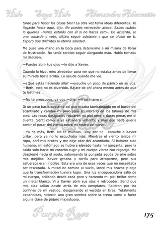 tarde para hacer las cosas bien! La otra voz tenía ideas diferentes. Ya
llegaste hasta aquí, dijo. No puedes retroceder ahora. Sabes cuánto
lo quieres –nunca estarás con él si no haces esto-. De acuerdo, se
una cobarde y vete, déjalo seguir adelante y que se olvide de ti.
Espero que disfrutes la eterna soledad.

Me puse una mano en la boca para detenerme a mí misma de llorar
de frustración. No tenía sentido seguir alargando esto. Había tomado
mi decisión.

—Puedes abrir tus ojos —le dije a Xavier.

Cuando lo hizo, miro alrededor para ver que no estaba antes de llevar
su mirada hacia arriba. Lo salude cuando me vio.

—¿Qué estás haciendo allá? —escuche un poco de pánico en su voz.
—Beth, esto no es divertido. Bájate de ahí ahora mismo antes de que
te lastimes.

—No te preocupes, ya voy —dije. —A mi manera.

Di un paso hacia adelante así que estaba tambaleando en el borde del
acantilado y cambie mi peso para equilibrarlo en los talones de mis
pies. Las rocas desiguales rasparon mi piel pero a duras penas me di
cuenta. Sentí como si ya estuviera volando, y más que nada quería
sentir el pasar del viento sobre mi rostro de nuevo.

—Ya no más, Beth. No te muevas. ¡Voy por ti! —escuche a Xavier
gritar, pero ya no lo escuchaba más. Mientras el viento jalaba mi
ropa, abrí mis brazos y me deje caer del acantilado. Si hubiera sido
humana, mi estómago se hubiera elevado hasta mi garganta, pero la
caída solo hacia mi corazón rugir y mi cuerpo vibrar con regocijo. Me
desplomé hacia el suelo, saboreando la punzada aguda de aire sobre
mis mejillas. Xavier gritaba y corría para atraparme, pero sus
esfuerzos eran inútiles. Esta era una de esas veces que no necesitaba
ser rescatada. A mitad de camino al suelo, lancé mis brazos y deje
que la transformación tuviera lugar. Una luz enceguecedora salió de
mi cuerpo, brillando desde cada poro y haciendo mi piel brillar como
un metal blanco. Vi a Xavier abrir sus ojos y retroceder. Sentí que
mis alas salían desde atrás de mis omoplatos. Salieron por los
confines de mi vestido, desgarrando el vestido en tiras. Totalmente
expandidas, hicieron una gran sombra sobre la arena como si fuera
alguna clase de pájaro majestuoso.



                                                                          175
 
