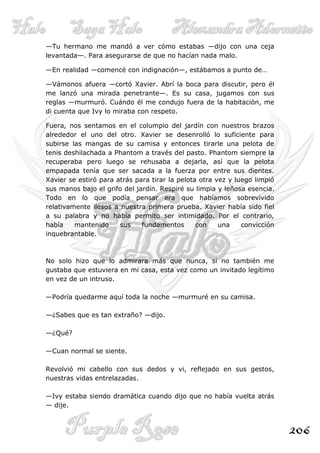 —Tu hermano me mandó a ver cómo estabas —dijo con una ceja
levantada—. Para asegurarse de que no hacían nada malo.

—En realidad —comencé con indignación—, estábamos a punto de…

—Vámonos afuera —cortó Xavier. Abrí la boca para discutir, pero él
me lanzó una mirada penetrante—. Es su casa, jugamos con sus
reglas —murmuró. Cuándo él me condujo fuera de la habitación, me
di cuenta que Ivy lo miraba con respeto.

Fuera, nos sentamos en el columpio del jardín con nuestros brazos
alrededor el uno del otro. Xavier se desenrolló lo suficiente para
subirse las mangas de su camisa y entonces tirarle una pelota de
tenis deshilachada a Phantom a través del pasto. Phantom siempre la
recuperaba pero luego se rehusaba a dejarla, así que la pelota
empapada tenía que ser sacada a la fuerza por entre sus dientes.
Xavier se estiró para atrás para tirar la pelota otra vez y luego limpió
sus manos bajo el grifo del jardín. Respiré su limpia y leñosa esencia.
Todo en lo que podía pensar era que habíamos sobrevivido
relativamente ilesos a nuestra primera prueba. Xavier había sido fiel
a su palabra y no había permito ser intimidado. Por el contrario,
había    mantenido     sus    fundamentos       con    una    convicción
inquebrantable.



No solo hizo que lo admirara más que nunca, si no también me
gustaba que estuviera en mi casa, esta vez como un invitado legítimo
en vez de un intruso.

—Podría quedarme aquí toda la noche —murmuré en su camisa.

—¿Sabes que es tan extraño? —dijo.

—¿Qué?

—Cuan normal se siente.

Revolvió mi cabello con sus dedos y vi, reflejado en sus gestos,
nuestras vidas entrelazadas.

—Ivy estaba siendo dramática cuando dijo que no había vuelta atrás
— dije.



                                                                           206
 