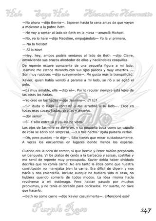 —No ahora —dijo Bernie—. Esperen hasta la cena antes de que vayan
a molestar a la pobre Beth.
—Me voy a sentar al lado de Beth en la mesa —anunció Michael.
—No, yo lo hare —dijo Madeline, empujándolo— Yo la vi primero.
—¡No lo hiciste!
—¡Sí lo hice!
—Hey, hey, ambos podéis sentaros al lado de Beth —dijo Claire,
envolviendo sus brazos alrededor de ellos y haciéndoles cosquillas.
De repente estuve consciente de una pequeña figura a mi lado.
Jasmine me estaba mirando con sus ojos pálidos y muy abiertos. —
Son muy ruidosos —dijo suavemente—. Me gusta más la tranquilidad.
Xavier, quien había venido a pararse a mi lado, se rió y se agitó el
pelo.
—Es muy amable, ella —dijo él—. Por lo regular siempre está lejos de
las otras las hadas.
—Yo creo en las hadas —dijo Jasmine—. ¿Y tú?
—Sin duda lo hago —contesté y me arrodillé a su lado—. Creo en
todas esas cosas, hadas, sirenas y ángeles.
—¿En serio?
—Sí. Y sólo entre tú y yo, los he visto.
Los ojos de Jasmine se abrieron, y su pequeña boca como un capullo
de rosa se abrió con sorpresa. —¿Lo has hecho? Ojalá pudiera verlos.
—Oh, pero puedes —le dije—. Sólo tienes que mirar cuidadosamente.
A veces los encuentras en lugares donde menos los esperas.

Cuando era la hora de comer, vi que Bernie y Peter habían preparado
un banquete. Vi los platos de cerdo a la barbacoa y salsas, costillas y
me sentí de repente muy preocupada. Xavier debía haber olvidado
decirles que no comía carne. No era tanto la ética como que nuestra
constitución no manejaba bien la carne. Era difícil de digerir y nos
hacía y nos enlentecía. Incluso aunque no hubiera sido el caso, no
hubiera querido comerla de todos modos. La idea misma hacía
revolverse a mi estómago. Pero habían pasado por muchos
problemas, y no tenía el corazón para decírselos. Por suerte, no tuve
que hacerlo.
—Beth no come carne —dijo Xavier casualmente—. ¿Mencioné eso?



                                                                          247
 