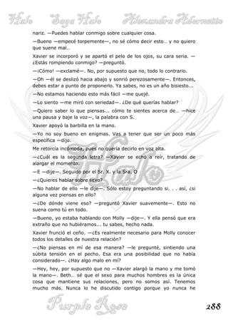 nariz. —Puedes hablar conmigo sobre cualquier cosa.
—Bueno —empecé torpemente—, no sé cómo decir esto… y no quiero
que suene mal…
Xavier se incorporó y se apartó el pelo de los ojos, su cara seria. —
¿Estás rompiendo conmigo? —preguntó.
—¡Cómo! —exclamé—. No, por supuesto que no, todo lo contrario.
—Oh —él se deslizó hacia abajo y sonrió perezosamente—. Entonces,
debes estar a punto de proponerlo. Ya sabes, no es un año bisiesto...
—No estamos haciendo esto más fácil —me quejé.
—Lo siento —me miró con seriedad—. ¿De qué querías hablar?
—Quiero saber lo que piensas... cómo te sientes acerca de… —hice
una pausa y baje la voz—, la palabra con S.
Xavier apoyó la barbilla en la mano.
—Yo no soy bueno en enigmas. Vas a tener que ser un poco más
específica —dijo.
Me retorcía incómoda, pues no quería decirlo en voz alta.
—¿Cuál es la segunda letra? —Xavier se echó a reír, tratando de
alargar el momento.
—E —dije—. Seguido por el Sr. X. y la Sra. O
—¿Quieres hablar sobre sexo?
—No hablar de ello —le dije—. Sólo estoy preguntando si. . . así, ¿si
alguna vez piensas en ello?
—¿De dónde viene eso? —preguntó Xavier suavemente—. Esto no
suena como tú en todo.
—Bueno, yo estaba hablando con Molly —dije—. Y ella pensó que era
extraño que no hubiéramos... tu sabes, hecho nada.
Xavier frunció el ceño. —¿Es realmente necesario para Molly conocer
todos los detalles de nuestra relación?
—¿No piensas en mí de esa manera? —le pregunté, sintiendo una
súbita tensión en el pecho. Esa era una posibilidad que no había
considerado—. ¿Hay algo malo en mí?
—Hey, hey, por supuesto que no —Xavier alargó la mano y me tomó
la mano—. Beth… sé que el sexo para muchos hombres es la única
cosa que mantiene sus relaciones, pero no somos así. Tenemos
mucho más. Nunca lo he discutido contigo porque yo nunca he



                                                                        288
 