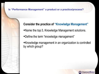 Is “Performance Management” a product or a practice/process?  Consider the practice of  “Knowledge Management” Name the top 3, Knowledge Management solutions. Define the term “knowledge management” Knowledge management in an organization is controlled by which group? 