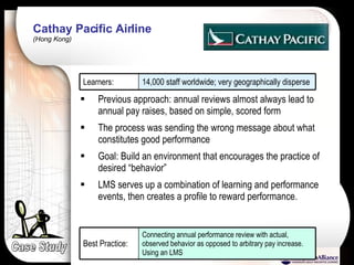 Cathay Pacific Airline  (Hong Kong) Case Study Previous approach: annual reviews almost always lead to annual pay raises, based on simple, scored form The process was sending the wrong message about what constitutes good performance Goal: Build an environment that encourages the practice of desired “behavior” LMS serves up a combination of learning and performance events, then creates a profile to reward performance. 14,000 staff worldwide; very geographically disperse Learners: Connecting annual performance review with actual, observed behavior as opposed to arbitrary pay increase. Using an LMS Best Practice: 