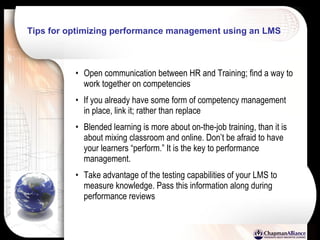 Tips for optimizing performance management using an LMS Open communication between HR and Training; find a way to work together on competencies If you already have some form of competency management in place, link it; rather than replace Blended learning is more about on-the-job training, than it is about mixing classroom and online. Don’t be afraid to have your learners “perform.” It is the key to performance management. Take advantage of the testing capabilities of your LMS to measure knowledge. Pass this information along during performance reviews 