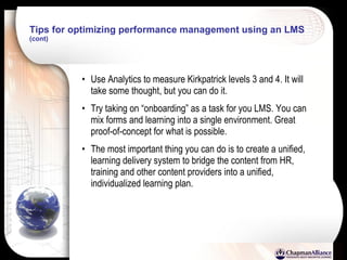 Tips for optimizing performance management using an LMS   (cont) Use Analytics to measure Kirkpatrick levels 3 and 4. It will take some thought, but you can do it. Try taking on “onboarding” as a task for you LMS. You can mix forms and learning into a single environment. Great proof-of-concept for what is possible. The most important thing you can do is to create a unified, learning delivery system to bridge the content from HR, training and other content providers into a unified, individualized learning plan. 