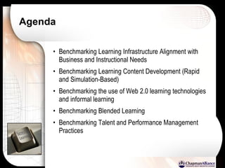 Agenda Benchmarking Learning Infrastructure Alignment with Business and Instructional Needs Benchmarking Learning Content Development (Rapid and Simulation-Based) Benchmarking the use of Web 2.0 learning technologies and informal learning Benchmarking Blended Learning Benchmarking Talent and Performance Management Practices 