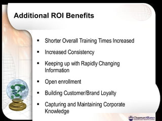 Additional ROI Benefits Shorter Overall Training Times Increased Increased Consistency  Keeping up with Rapidly Changing Information Open enrollment Building Customer/Brand Loyalty Capturing and Maintaining Corporate Knowledge 