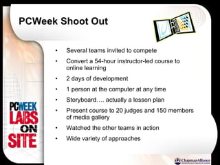 PCWeek Shoot Out Several teams invited to compete Convert a 54-hour instructor-led course to online learning 2 days of development 1 person at the computer at any time Storyboard…. actually a lesson plan Present course to 20 judges and 150 members of media gallery Watched the other teams in action Wide variety of approaches 