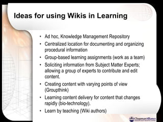 Ideas for using Wikis in Learning Ad hoc, Knowledge Management Repository Centralized location for documenting and organizing procedural information Group-based learning assignments (work as a team)  Soliciting information from Subject Matter Experts; allowing a group of experts to contribute and edit content. Creating content with varying points of view (Groupthink) Learning content delivery for content that changes rapidly (bio-technology). Learn by teaching (Wiki authors) 