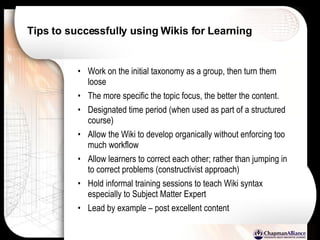 Tips to successfully using Wikis for Learning Work on the initial taxonomy as a group, then turn them loose The more specific the topic focus, the better the content. Designated time period (when used as part of a structured course) Allow the Wiki to develop organically without enforcing too much workflow Allow learners to correct each other; rather than jumping in to correct problems (constructivist approach) Hold informal training sessions to teach Wiki syntax especially to Subject Matter Expert Lead by example – post excellent content 